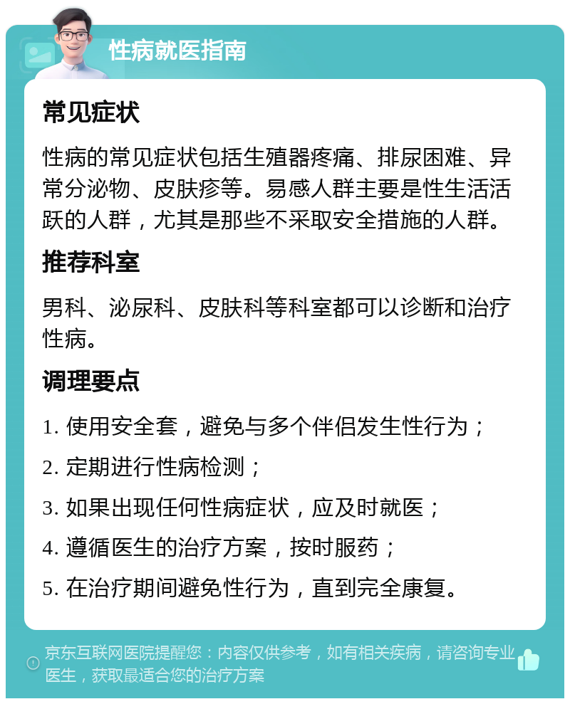 性病就医指南 常见症状 性病的常见症状包括生殖器疼痛、排尿困难、异常分泌物、皮肤疹等。易感人群主要是性生活活跃的人群，尤其是那些不采取安全措施的人群。 推荐科室 男科、泌尿科、皮肤科等科室都可以诊断和治疗性病。 调理要点 1. 使用安全套，避免与多个伴侣发生性行为； 2. 定期进行性病检测； 3. 如果出现任何性病症状，应及时就医； 4. 遵循医生的治疗方案，按时服药； 5. 在治疗期间避免性行为，直到完全康复。