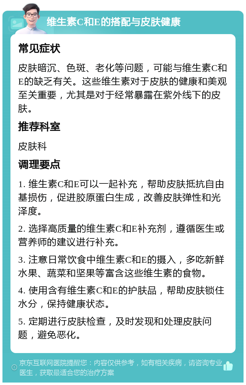 维生素C和E的搭配与皮肤健康 常见症状 皮肤暗沉、色斑、老化等问题，可能与维生素C和E的缺乏有关。这些维生素对于皮肤的健康和美观至关重要，尤其是对于经常暴露在紫外线下的皮肤。 推荐科室 皮肤科 调理要点 1. 维生素C和E可以一起补充，帮助皮肤抵抗自由基损伤，促进胶原蛋白生成，改善皮肤弹性和光泽度。 2. 选择高质量的维生素C和E补充剂，遵循医生或营养师的建议进行补充。 3. 注意日常饮食中维生素C和E的摄入，多吃新鲜水果、蔬菜和坚果等富含这些维生素的食物。 4. 使用含有维生素C和E的护肤品，帮助皮肤锁住水分，保持健康状态。 5. 定期进行皮肤检查，及时发现和处理皮肤问题，避免恶化。