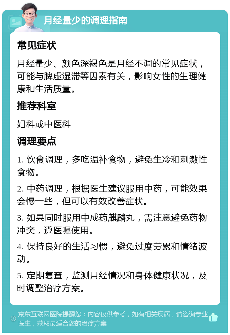 月经量少的调理指南 常见症状 月经量少、颜色深褐色是月经不调的常见症状，可能与脾虚湿滞等因素有关，影响女性的生理健康和生活质量。 推荐科室 妇科或中医科 调理要点 1. 饮食调理，多吃温补食物，避免生冷和刺激性食物。 2. 中药调理，根据医生建议服用中药，可能效果会慢一些，但可以有效改善症状。 3. 如果同时服用中成药麒麟丸，需注意避免药物冲突，遵医嘱使用。 4. 保持良好的生活习惯，避免过度劳累和情绪波动。 5. 定期复查，监测月经情况和身体健康状况，及时调整治疗方案。