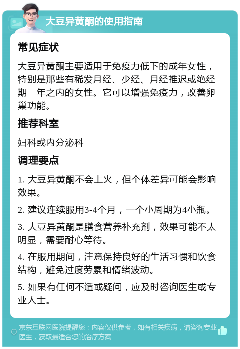 大豆异黄酮的使用指南 常见症状 大豆异黄酮主要适用于免疫力低下的成年女性，特别是那些有稀发月经、少经、月经推迟或绝经期一年之内的女性。它可以增强免疫力，改善卵巢功能。 推荐科室 妇科或内分泌科 调理要点 1. 大豆异黄酮不会上火，但个体差异可能会影响效果。 2. 建议连续服用3-4个月，一个小周期为4小瓶。 3. 大豆异黄酮是膳食营养补充剂，效果可能不太明显，需要耐心等待。 4. 在服用期间，注意保持良好的生活习惯和饮食结构，避免过度劳累和情绪波动。 5. 如果有任何不适或疑问，应及时咨询医生或专业人士。