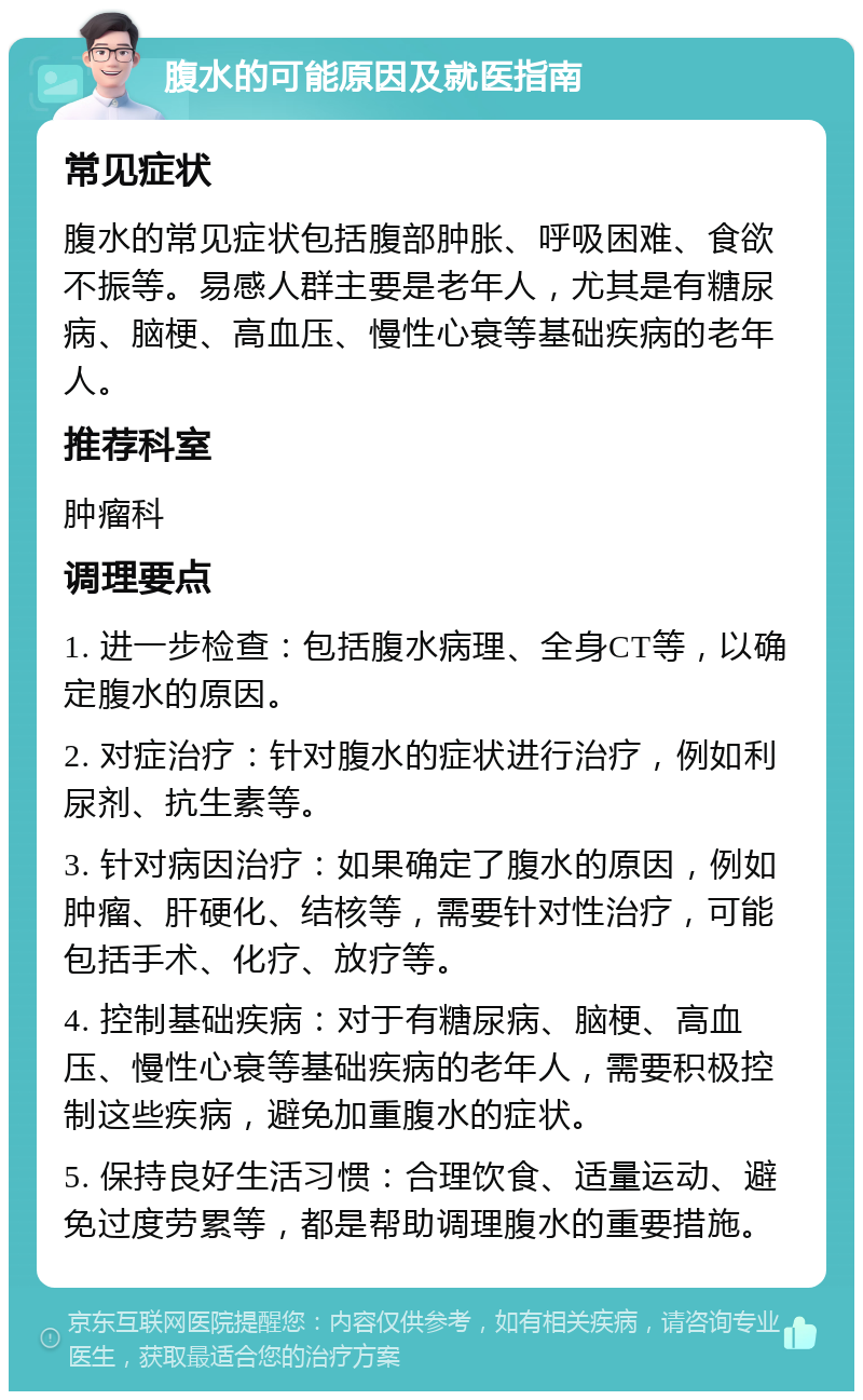 腹水的可能原因及就医指南 常见症状 腹水的常见症状包括腹部肿胀、呼吸困难、食欲不振等。易感人群主要是老年人，尤其是有糖尿病、脑梗、高血压、慢性心衰等基础疾病的老年人。 推荐科室 肿瘤科 调理要点 1. 进一步检查：包括腹水病理、全身CT等，以确定腹水的原因。 2. 对症治疗：针对腹水的症状进行治疗，例如利尿剂、抗生素等。 3. 针对病因治疗：如果确定了腹水的原因，例如肿瘤、肝硬化、结核等，需要针对性治疗，可能包括手术、化疗、放疗等。 4. 控制基础疾病：对于有糖尿病、脑梗、高血压、慢性心衰等基础疾病的老年人，需要积极控制这些疾病，避免加重腹水的症状。 5. 保持良好生活习惯：合理饮食、适量运动、避免过度劳累等，都是帮助调理腹水的重要措施。