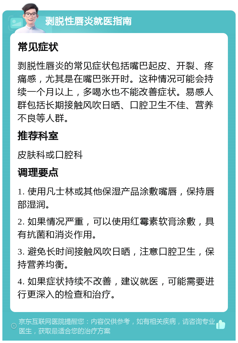 剥脱性唇炎就医指南 常见症状 剥脱性唇炎的常见症状包括嘴巴起皮、开裂、疼痛感，尤其是在嘴巴张开时。这种情况可能会持续一个月以上，多喝水也不能改善症状。易感人群包括长期接触风吹日晒、口腔卫生不佳、营养不良等人群。 推荐科室 皮肤科或口腔科 调理要点 1. 使用凡士林或其他保湿产品涂敷嘴唇，保持唇部湿润。 2. 如果情况严重，可以使用红霉素软膏涂敷，具有抗菌和消炎作用。 3. 避免长时间接触风吹日晒，注意口腔卫生，保持营养均衡。 4. 如果症状持续不改善，建议就医，可能需要进行更深入的检查和治疗。