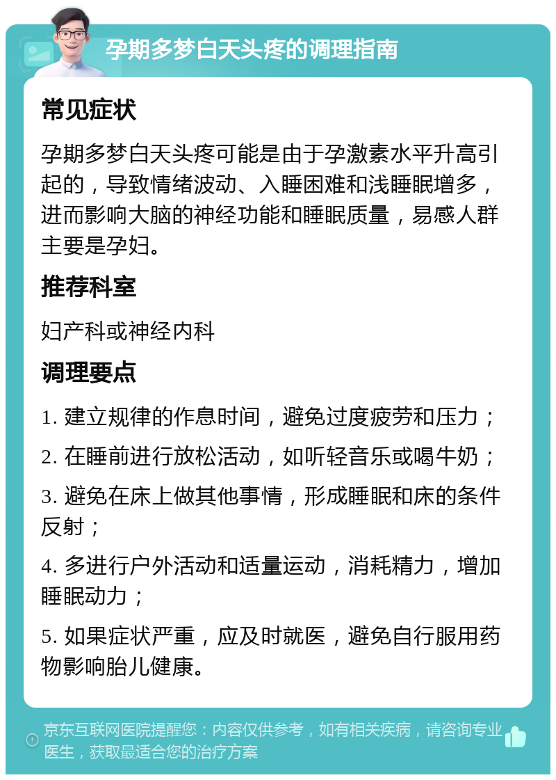 孕期多梦白天头疼的调理指南 常见症状 孕期多梦白天头疼可能是由于孕激素水平升高引起的，导致情绪波动、入睡困难和浅睡眠增多，进而影响大脑的神经功能和睡眠质量，易感人群主要是孕妇。 推荐科室 妇产科或神经内科 调理要点 1. 建立规律的作息时间，避免过度疲劳和压力； 2. 在睡前进行放松活动，如听轻音乐或喝牛奶； 3. 避免在床上做其他事情，形成睡眠和床的条件反射； 4. 多进行户外活动和适量运动，消耗精力，增加睡眠动力； 5. 如果症状严重，应及时就医，避免自行服用药物影响胎儿健康。