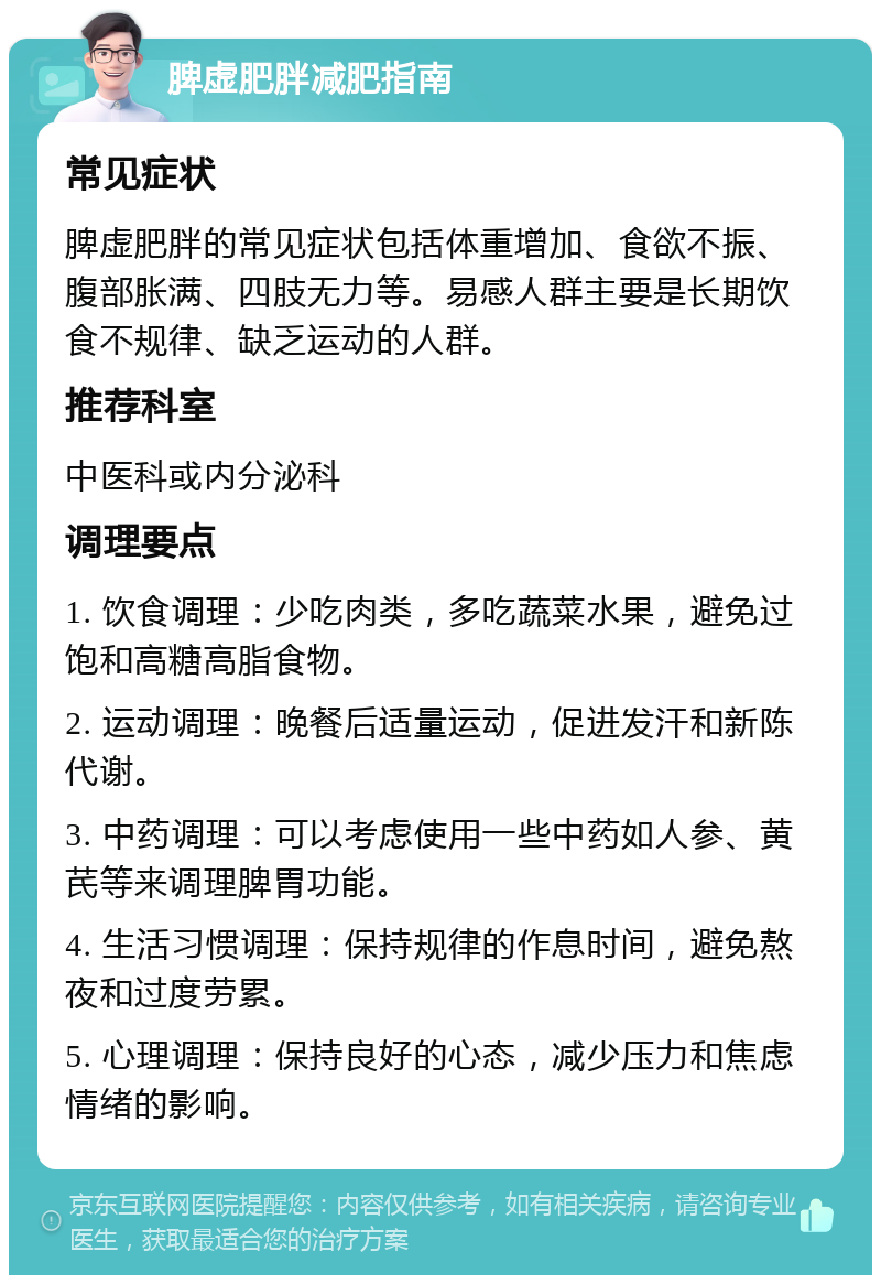 脾虚肥胖减肥指南 常见症状 脾虚肥胖的常见症状包括体重增加、食欲不振、腹部胀满、四肢无力等。易感人群主要是长期饮食不规律、缺乏运动的人群。 推荐科室 中医科或内分泌科 调理要点 1. 饮食调理：少吃肉类，多吃蔬菜水果，避免过饱和高糖高脂食物。 2. 运动调理：晚餐后适量运动，促进发汗和新陈代谢。 3. 中药调理：可以考虑使用一些中药如人参、黄芪等来调理脾胃功能。 4. 生活习惯调理：保持规律的作息时间，避免熬夜和过度劳累。 5. 心理调理：保持良好的心态，减少压力和焦虑情绪的影响。