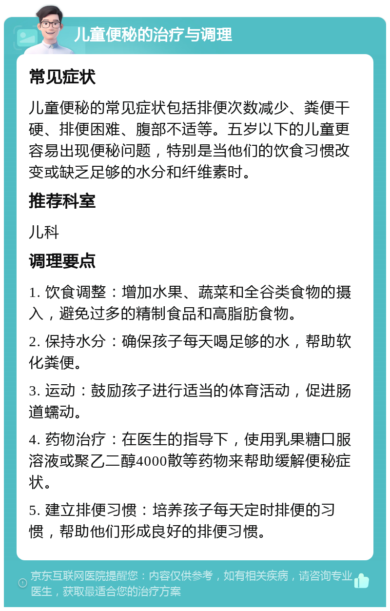 儿童便秘的治疗与调理 常见症状 儿童便秘的常见症状包括排便次数减少、粪便干硬、排便困难、腹部不适等。五岁以下的儿童更容易出现便秘问题，特别是当他们的饮食习惯改变或缺乏足够的水分和纤维素时。 推荐科室 儿科 调理要点 1. 饮食调整：增加水果、蔬菜和全谷类食物的摄入，避免过多的精制食品和高脂肪食物。 2. 保持水分：确保孩子每天喝足够的水，帮助软化粪便。 3. 运动：鼓励孩子进行适当的体育活动，促进肠道蠕动。 4. 药物治疗：在医生的指导下，使用乳果糖口服溶液或聚乙二醇4000散等药物来帮助缓解便秘症状。 5. 建立排便习惯：培养孩子每天定时排便的习惯，帮助他们形成良好的排便习惯。