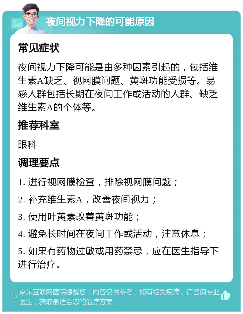 夜间视力下降的可能原因 常见症状 夜间视力下降可能是由多种因素引起的，包括维生素A缺乏、视网膜问题、黄斑功能受损等。易感人群包括长期在夜间工作或活动的人群、缺乏维生素A的个体等。 推荐科室 眼科 调理要点 1. 进行视网膜检查，排除视网膜问题； 2. 补充维生素A，改善夜间视力； 3. 使用叶黄素改善黄斑功能； 4. 避免长时间在夜间工作或活动，注意休息； 5. 如果有药物过敏或用药禁忌，应在医生指导下进行治疗。