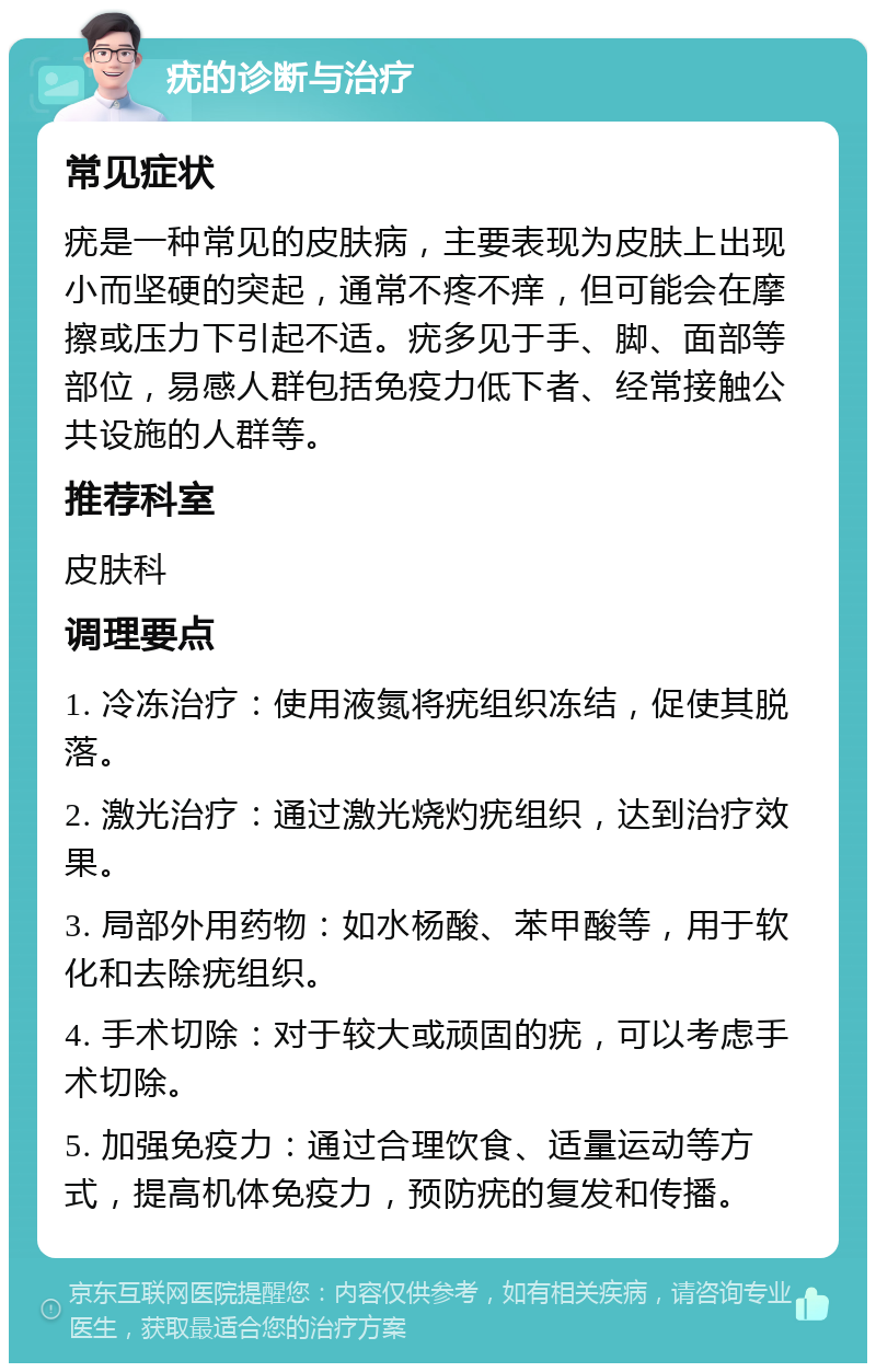 疣的诊断与治疗 常见症状 疣是一种常见的皮肤病，主要表现为皮肤上出现小而坚硬的突起，通常不疼不痒，但可能会在摩擦或压力下引起不适。疣多见于手、脚、面部等部位，易感人群包括免疫力低下者、经常接触公共设施的人群等。 推荐科室 皮肤科 调理要点 1. 冷冻治疗：使用液氮将疣组织冻结，促使其脱落。 2. 激光治疗：通过激光烧灼疣组织，达到治疗效果。 3. 局部外用药物：如水杨酸、苯甲酸等，用于软化和去除疣组织。 4. 手术切除：对于较大或顽固的疣，可以考虑手术切除。 5. 加强免疫力：通过合理饮食、适量运动等方式，提高机体免疫力，预防疣的复发和传播。