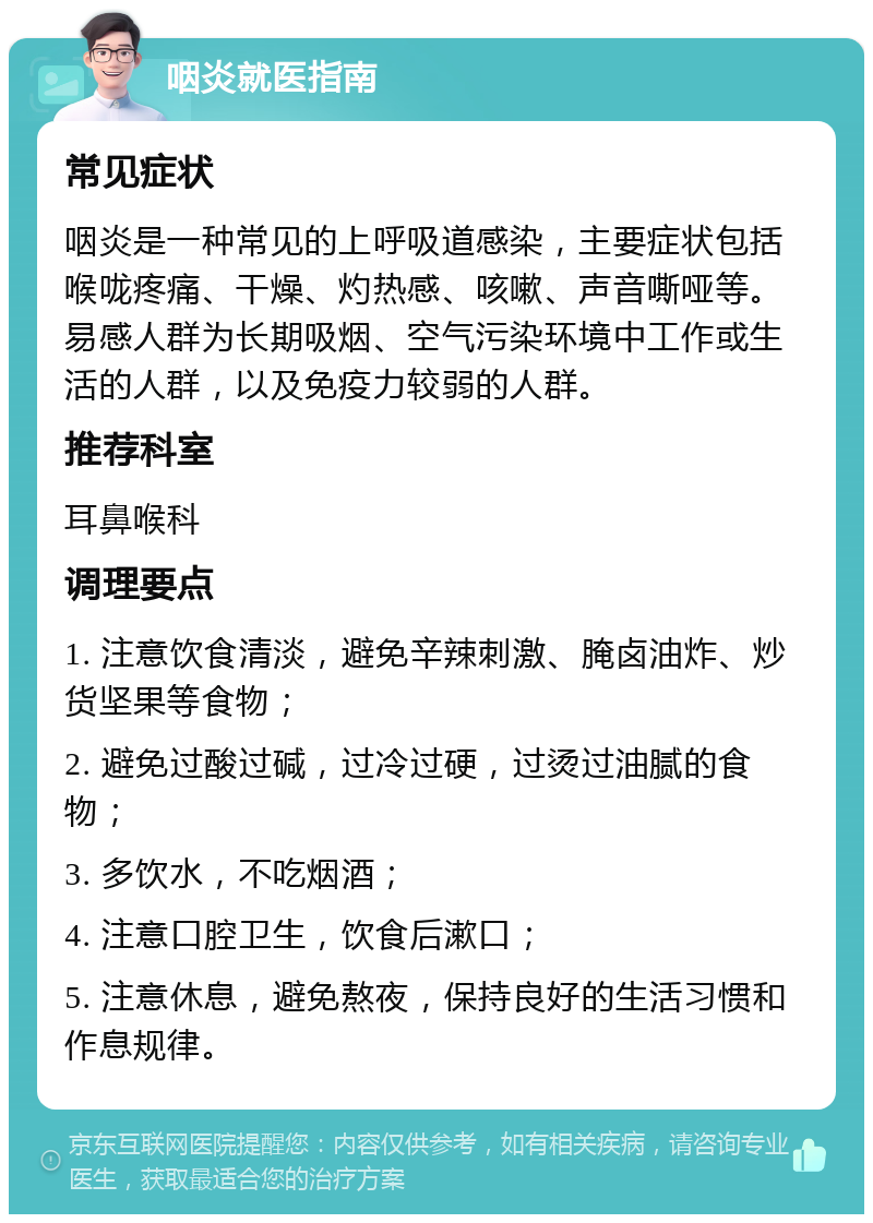 咽炎就医指南 常见症状 咽炎是一种常见的上呼吸道感染，主要症状包括喉咙疼痛、干燥、灼热感、咳嗽、声音嘶哑等。易感人群为长期吸烟、空气污染环境中工作或生活的人群，以及免疫力较弱的人群。 推荐科室 耳鼻喉科 调理要点 1. 注意饮食清淡，避免辛辣刺激、腌卤油炸、炒货坚果等食物； 2. 避免过酸过碱，过冷过硬，过烫过油腻的食物； 3. 多饮水，不吃烟酒； 4. 注意口腔卫生，饮食后漱口； 5. 注意休息，避免熬夜，保持良好的生活习惯和作息规律。