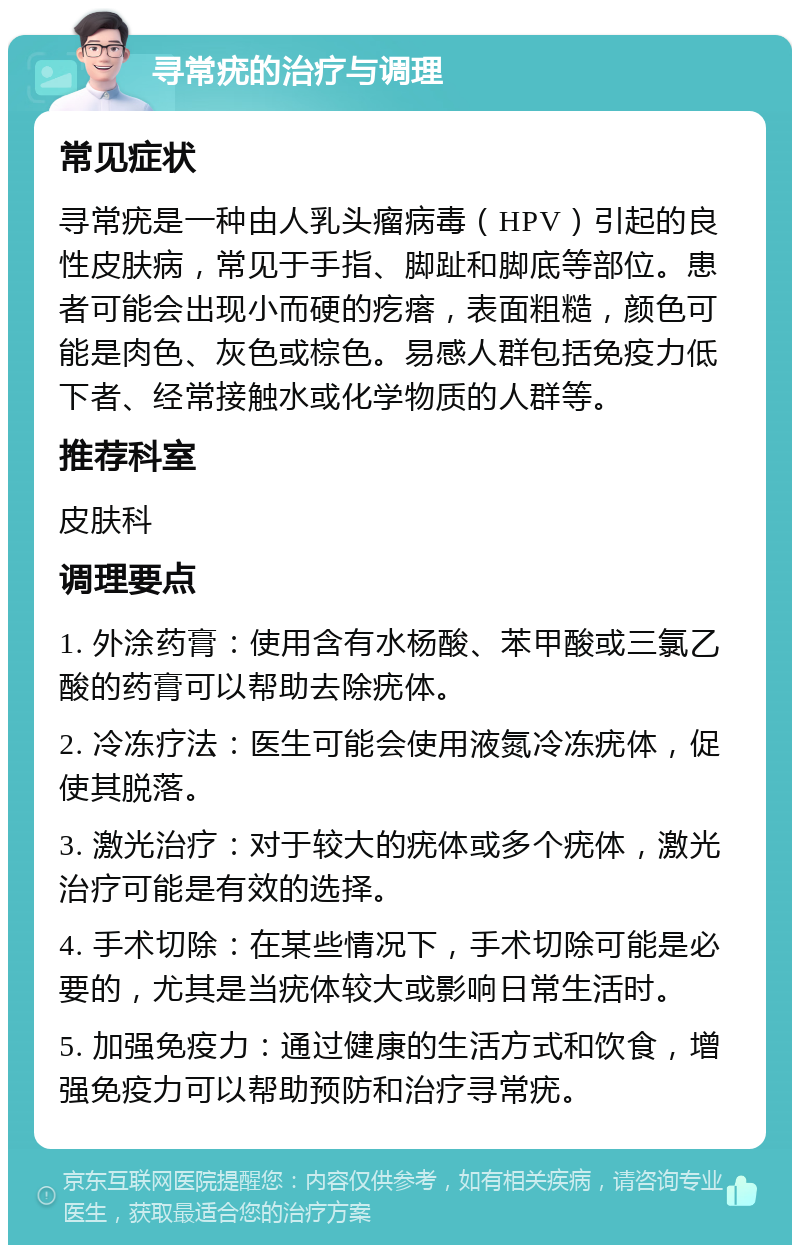 寻常疣的治疗与调理 常见症状 寻常疣是一种由人乳头瘤病毒（HPV）引起的良性皮肤病，常见于手指、脚趾和脚底等部位。患者可能会出现小而硬的疙瘩，表面粗糙，颜色可能是肉色、灰色或棕色。易感人群包括免疫力低下者、经常接触水或化学物质的人群等。 推荐科室 皮肤科 调理要点 1. 外涂药膏：使用含有水杨酸、苯甲酸或三氯乙酸的药膏可以帮助去除疣体。 2. 冷冻疗法：医生可能会使用液氮冷冻疣体，促使其脱落。 3. 激光治疗：对于较大的疣体或多个疣体，激光治疗可能是有效的选择。 4. 手术切除：在某些情况下，手术切除可能是必要的，尤其是当疣体较大或影响日常生活时。 5. 加强免疫力：通过健康的生活方式和饮食，增强免疫力可以帮助预防和治疗寻常疣。