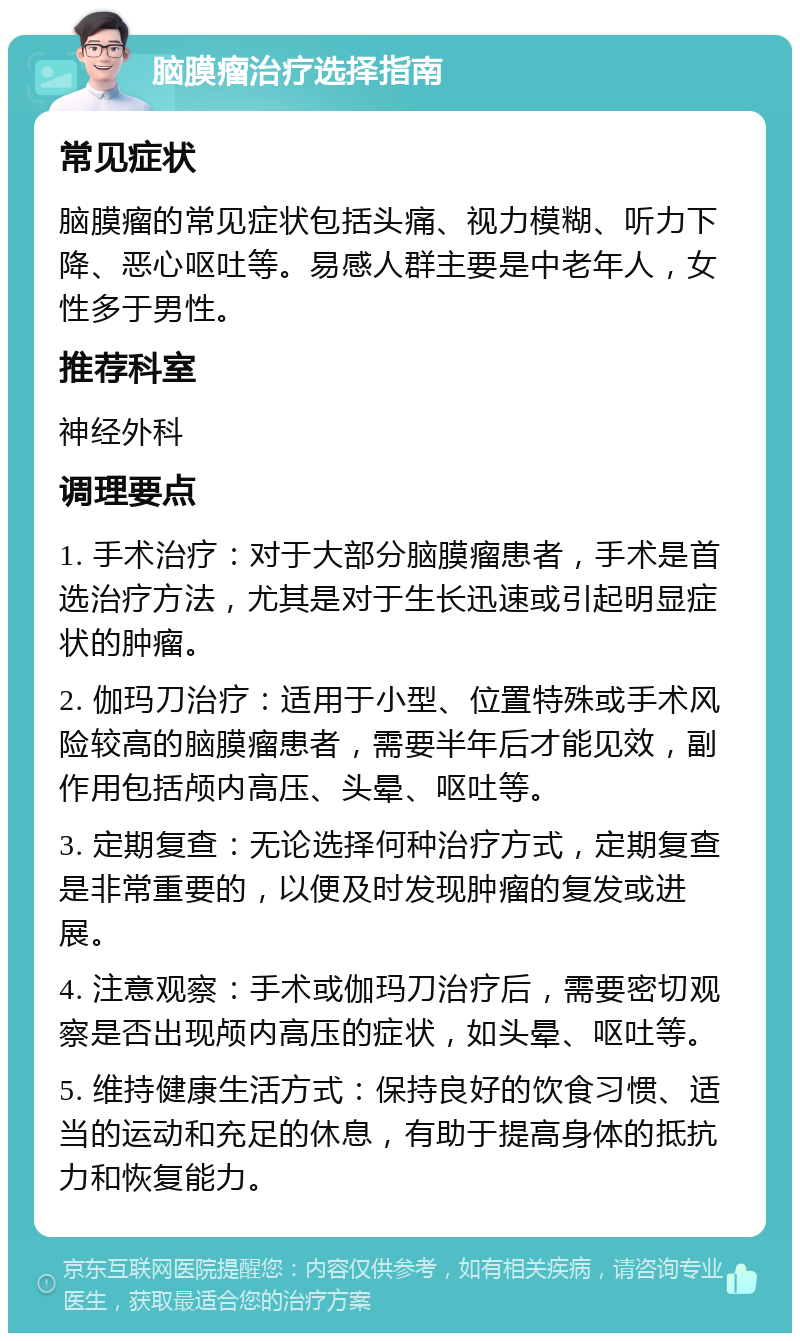 脑膜瘤治疗选择指南 常见症状 脑膜瘤的常见症状包括头痛、视力模糊、听力下降、恶心呕吐等。易感人群主要是中老年人，女性多于男性。 推荐科室 神经外科 调理要点 1. 手术治疗：对于大部分脑膜瘤患者，手术是首选治疗方法，尤其是对于生长迅速或引起明显症状的肿瘤。 2. 伽玛刀治疗：适用于小型、位置特殊或手术风险较高的脑膜瘤患者，需要半年后才能见效，副作用包括颅内高压、头晕、呕吐等。 3. 定期复查：无论选择何种治疗方式，定期复查是非常重要的，以便及时发现肿瘤的复发或进展。 4. 注意观察：手术或伽玛刀治疗后，需要密切观察是否出现颅内高压的症状，如头晕、呕吐等。 5. 维持健康生活方式：保持良好的饮食习惯、适当的运动和充足的休息，有助于提高身体的抵抗力和恢复能力。