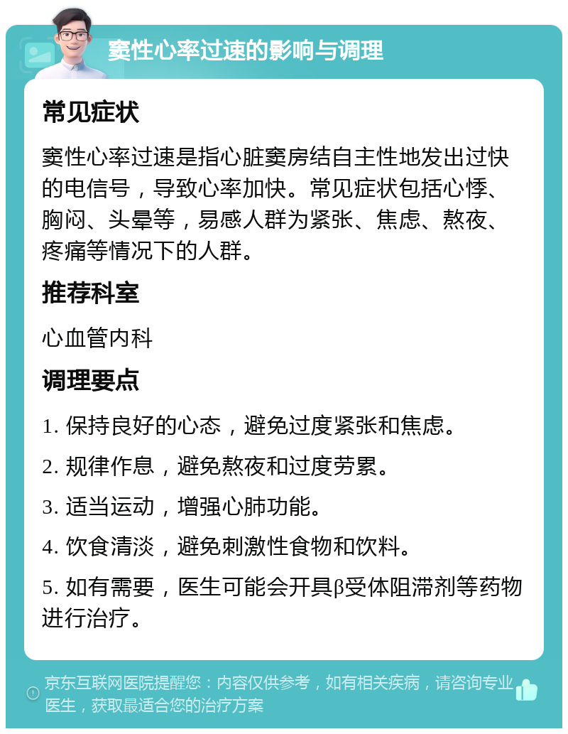 窦性心率过速的影响与调理 常见症状 窦性心率过速是指心脏窦房结自主性地发出过快的电信号，导致心率加快。常见症状包括心悸、胸闷、头晕等，易感人群为紧张、焦虑、熬夜、疼痛等情况下的人群。 推荐科室 心血管内科 调理要点 1. 保持良好的心态，避免过度紧张和焦虑。 2. 规律作息，避免熬夜和过度劳累。 3. 适当运动，增强心肺功能。 4. 饮食清淡，避免刺激性食物和饮料。 5. 如有需要，医生可能会开具β受体阻滞剂等药物进行治疗。