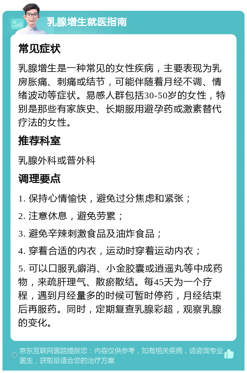 乳腺增生就医指南 常见症状 乳腺增生是一种常见的女性疾病，主要表现为乳房胀痛、刺痛或结节，可能伴随着月经不调、情绪波动等症状。易感人群包括30-50岁的女性，特别是那些有家族史、长期服用避孕药或激素替代疗法的女性。 推荐科室 乳腺外科或普外科 调理要点 1. 保持心情愉快，避免过分焦虑和紧张； 2. 注意休息，避免劳累； 3. 避免辛辣刺激食品及油炸食品； 4. 穿着合适的内衣，运动时穿着运动内衣； 5. 可以口服乳癖消、小金胶囊或逍遥丸等中成药物，来疏肝理气、散瘀散结。每45天为一个疗程，遇到月经量多的时候可暂时停药，月经结束后再服药。同时，定期复查乳腺彩超，观察乳腺的变化。