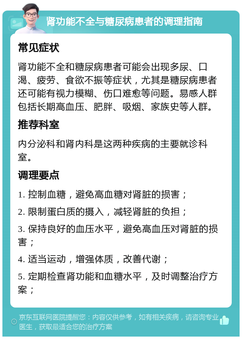 肾功能不全与糖尿病患者的调理指南 常见症状 肾功能不全和糖尿病患者可能会出现多尿、口渴、疲劳、食欲不振等症状，尤其是糖尿病患者还可能有视力模糊、伤口难愈等问题。易感人群包括长期高血压、肥胖、吸烟、家族史等人群。 推荐科室 内分泌科和肾内科是这两种疾病的主要就诊科室。 调理要点 1. 控制血糖，避免高血糖对肾脏的损害； 2. 限制蛋白质的摄入，减轻肾脏的负担； 3. 保持良好的血压水平，避免高血压对肾脏的损害； 4. 适当运动，增强体质，改善代谢； 5. 定期检查肾功能和血糖水平，及时调整治疗方案；