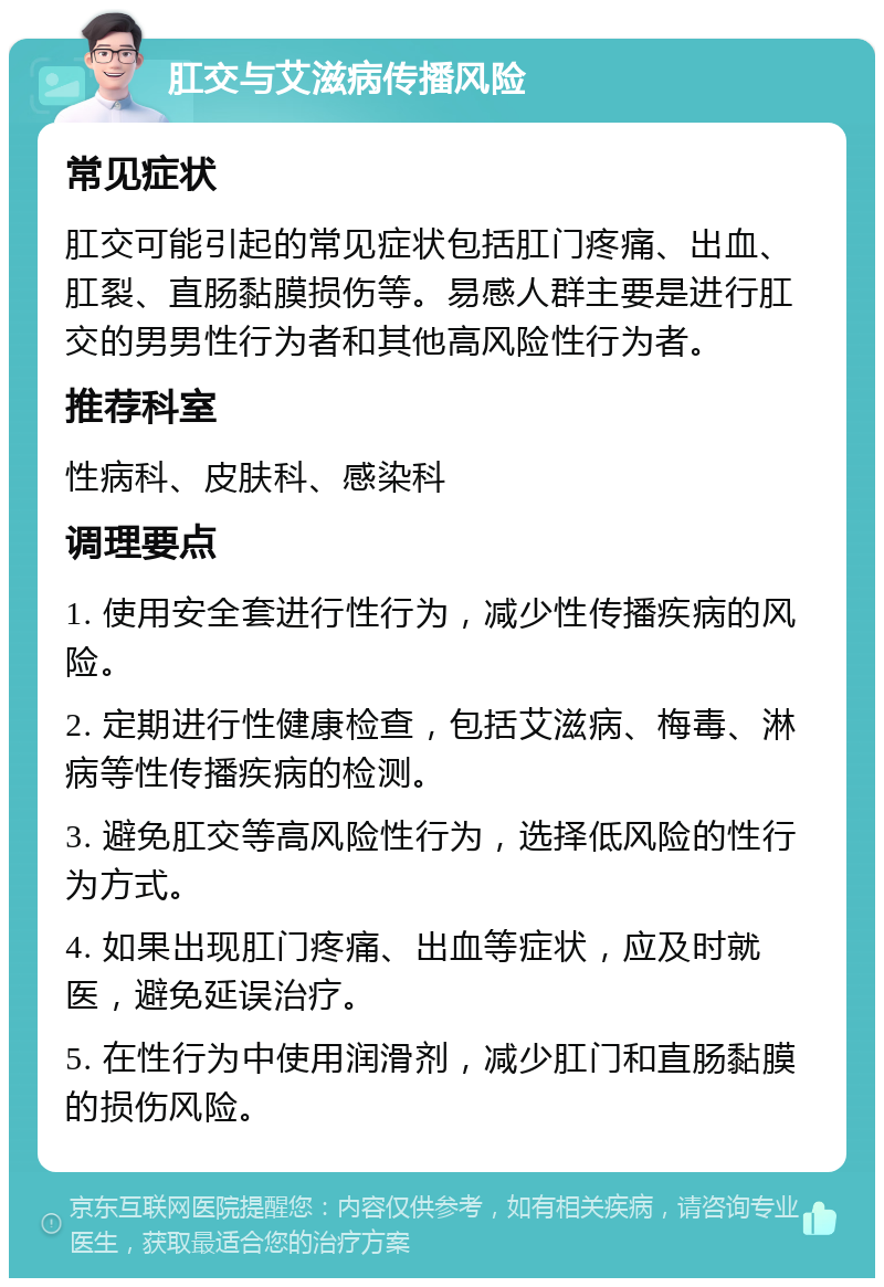 肛交与艾滋病传播风险 常见症状 肛交可能引起的常见症状包括肛门疼痛、出血、肛裂、直肠黏膜损伤等。易感人群主要是进行肛交的男男性行为者和其他高风险性行为者。 推荐科室 性病科、皮肤科、感染科 调理要点 1. 使用安全套进行性行为，减少性传播疾病的风险。 2. 定期进行性健康检查，包括艾滋病、梅毒、淋病等性传播疾病的检测。 3. 避免肛交等高风险性行为，选择低风险的性行为方式。 4. 如果出现肛门疼痛、出血等症状，应及时就医，避免延误治疗。 5. 在性行为中使用润滑剂，减少肛门和直肠黏膜的损伤风险。