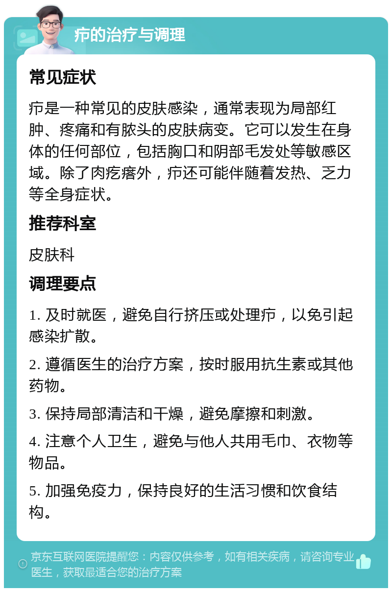 疖的治疗与调理 常见症状 疖是一种常见的皮肤感染，通常表现为局部红肿、疼痛和有脓头的皮肤病变。它可以发生在身体的任何部位，包括胸口和阴部毛发处等敏感区域。除了肉疙瘩外，疖还可能伴随着发热、乏力等全身症状。 推荐科室 皮肤科 调理要点 1. 及时就医，避免自行挤压或处理疖，以免引起感染扩散。 2. 遵循医生的治疗方案，按时服用抗生素或其他药物。 3. 保持局部清洁和干燥，避免摩擦和刺激。 4. 注意个人卫生，避免与他人共用毛巾、衣物等物品。 5. 加强免疫力，保持良好的生活习惯和饮食结构。