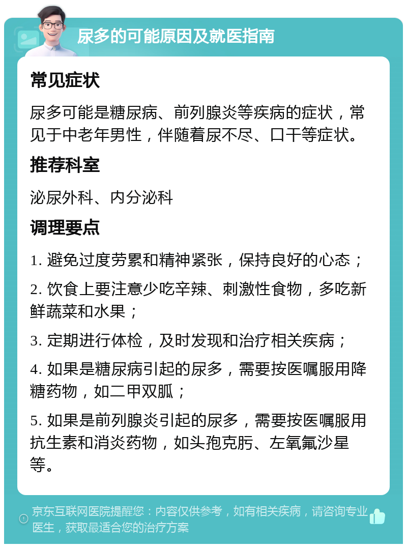 尿多的可能原因及就医指南 常见症状 尿多可能是糖尿病、前列腺炎等疾病的症状，常见于中老年男性，伴随着尿不尽、口干等症状。 推荐科室 泌尿外科、内分泌科 调理要点 1. 避免过度劳累和精神紧张，保持良好的心态； 2. 饮食上要注意少吃辛辣、刺激性食物，多吃新鲜蔬菜和水果； 3. 定期进行体检，及时发现和治疗相关疾病； 4. 如果是糖尿病引起的尿多，需要按医嘱服用降糖药物，如二甲双胍； 5. 如果是前列腺炎引起的尿多，需要按医嘱服用抗生素和消炎药物，如头孢克肟、左氧氟沙星等。