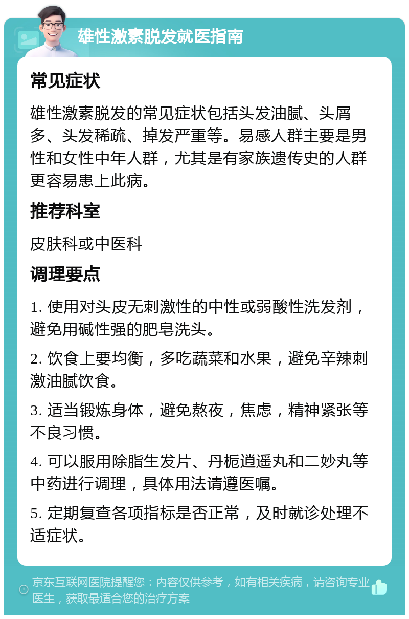 雄性激素脱发就医指南 常见症状 雄性激素脱发的常见症状包括头发油腻、头屑多、头发稀疏、掉发严重等。易感人群主要是男性和女性中年人群，尤其是有家族遗传史的人群更容易患上此病。 推荐科室 皮肤科或中医科 调理要点 1. 使用对头皮无刺激性的中性或弱酸性洗发剂，避免用碱性强的肥皂洗头。 2. 饮食上要均衡，多吃蔬菜和水果，避免辛辣刺激油腻饮食。 3. 适当锻炼身体，避免熬夜，焦虑，精神紧张等不良习惯。 4. 可以服用除脂生发片、丹栀逍遥丸和二妙丸等中药进行调理，具体用法请遵医嘱。 5. 定期复查各项指标是否正常，及时就诊处理不适症状。