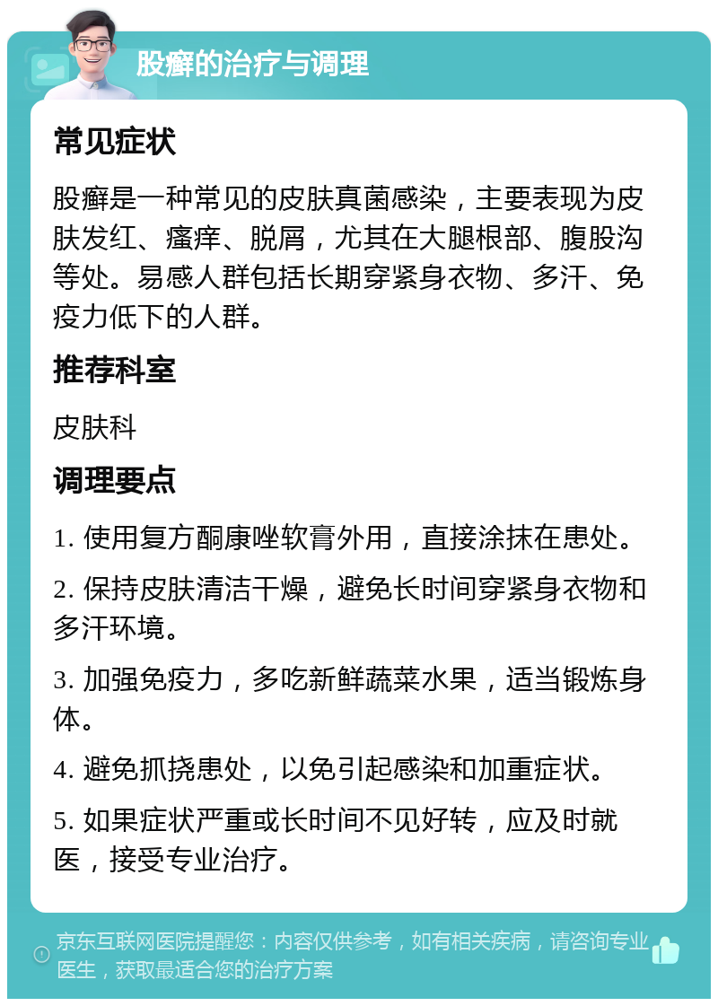 股癣的治疗与调理 常见症状 股癣是一种常见的皮肤真菌感染，主要表现为皮肤发红、瘙痒、脱屑，尤其在大腿根部、腹股沟等处。易感人群包括长期穿紧身衣物、多汗、免疫力低下的人群。 推荐科室 皮肤科 调理要点 1. 使用复方酮康唑软膏外用，直接涂抹在患处。 2. 保持皮肤清洁干燥，避免长时间穿紧身衣物和多汗环境。 3. 加强免疫力，多吃新鲜蔬菜水果，适当锻炼身体。 4. 避免抓挠患处，以免引起感染和加重症状。 5. 如果症状严重或长时间不见好转，应及时就医，接受专业治疗。