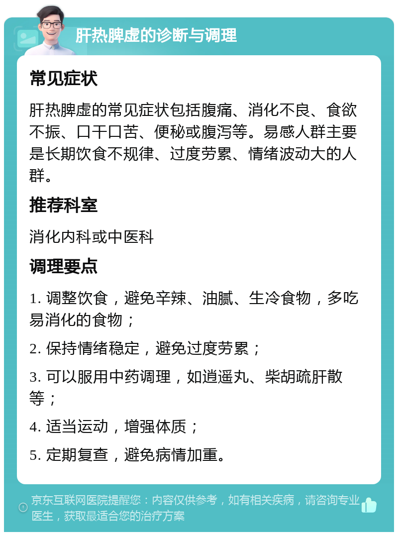 肝热脾虚的诊断与调理 常见症状 肝热脾虚的常见症状包括腹痛、消化不良、食欲不振、口干口苦、便秘或腹泻等。易感人群主要是长期饮食不规律、过度劳累、情绪波动大的人群。 推荐科室 消化内科或中医科 调理要点 1. 调整饮食，避免辛辣、油腻、生冷食物，多吃易消化的食物； 2. 保持情绪稳定，避免过度劳累； 3. 可以服用中药调理，如逍遥丸、柴胡疏肝散等； 4. 适当运动，增强体质； 5. 定期复查，避免病情加重。