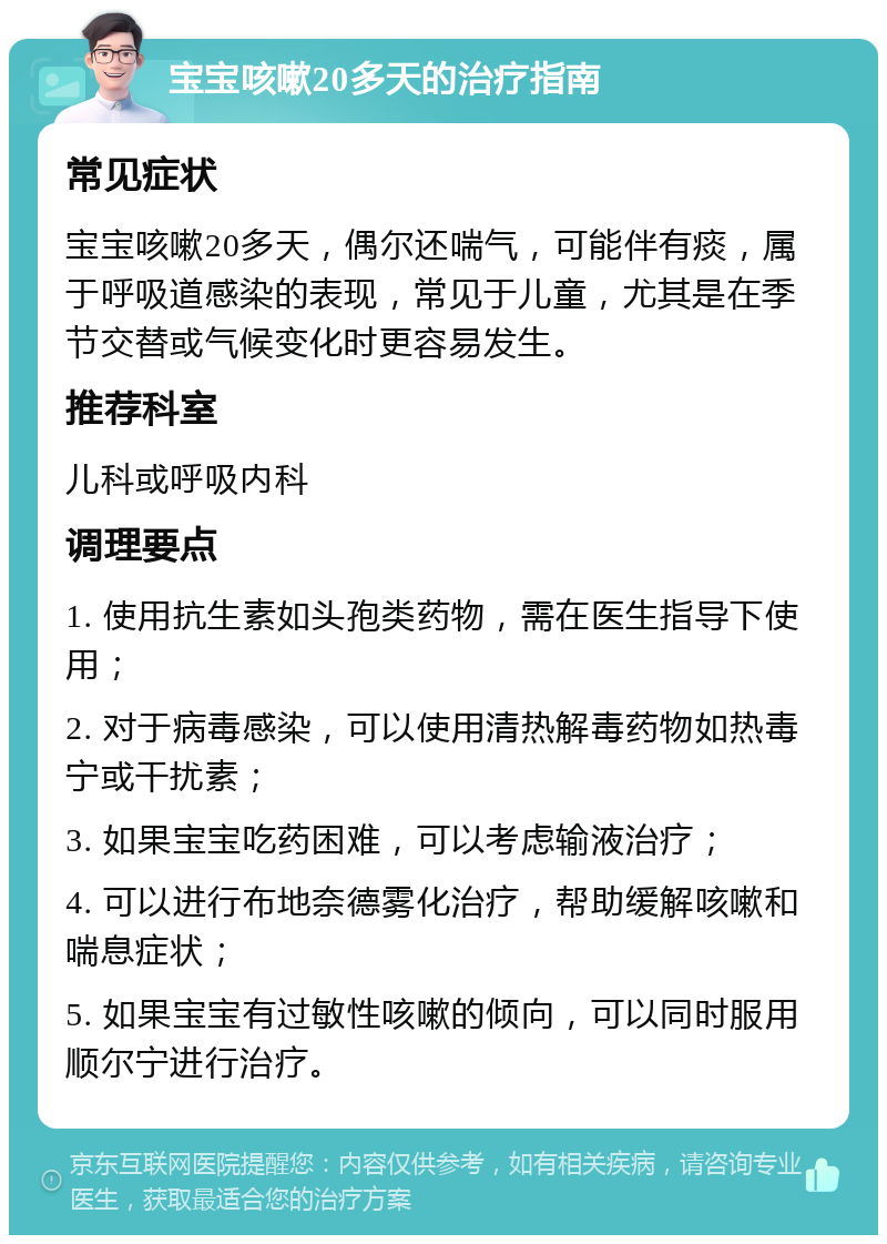 宝宝咳嗽20多天的治疗指南 常见症状 宝宝咳嗽20多天，偶尔还喘气，可能伴有痰，属于呼吸道感染的表现，常见于儿童，尤其是在季节交替或气候变化时更容易发生。 推荐科室 儿科或呼吸内科 调理要点 1. 使用抗生素如头孢类药物，需在医生指导下使用； 2. 对于病毒感染，可以使用清热解毒药物如热毒宁或干扰素； 3. 如果宝宝吃药困难，可以考虑输液治疗； 4. 可以进行布地奈德雾化治疗，帮助缓解咳嗽和喘息症状； 5. 如果宝宝有过敏性咳嗽的倾向，可以同时服用顺尔宁进行治疗。