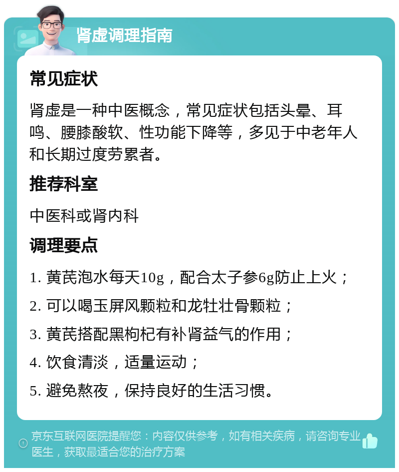 肾虚调理指南 常见症状 肾虚是一种中医概念，常见症状包括头晕、耳鸣、腰膝酸软、性功能下降等，多见于中老年人和长期过度劳累者。 推荐科室 中医科或肾内科 调理要点 1. 黄芪泡水每天10g，配合太子参6g防止上火； 2. 可以喝玉屏风颗粒和龙牡壮骨颗粒； 3. 黄芪搭配黑枸杞有补肾益气的作用； 4. 饮食清淡，适量运动； 5. 避免熬夜，保持良好的生活习惯。