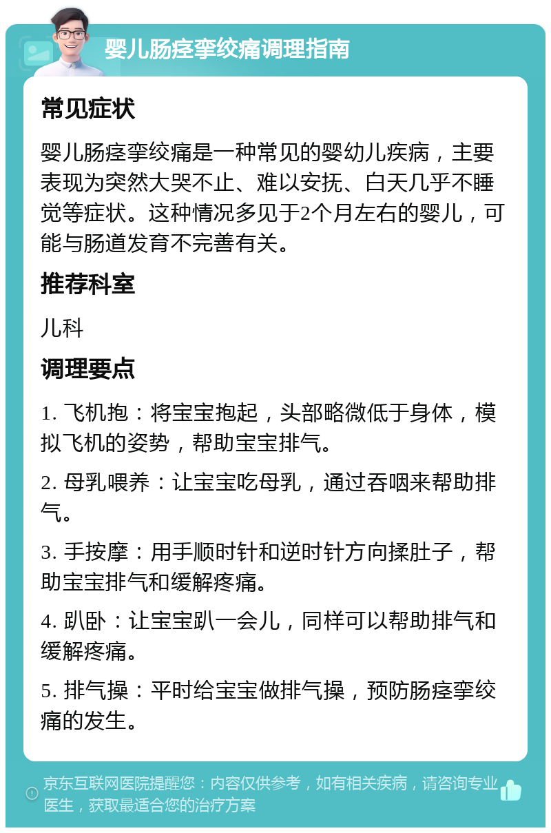 婴儿肠痉挛绞痛调理指南 常见症状 婴儿肠痉挛绞痛是一种常见的婴幼儿疾病，主要表现为突然大哭不止、难以安抚、白天几乎不睡觉等症状。这种情况多见于2个月左右的婴儿，可能与肠道发育不完善有关。 推荐科室 儿科 调理要点 1. 飞机抱：将宝宝抱起，头部略微低于身体，模拟飞机的姿势，帮助宝宝排气。 2. 母乳喂养：让宝宝吃母乳，通过吞咽来帮助排气。 3. 手按摩：用手顺时针和逆时针方向揉肚子，帮助宝宝排气和缓解疼痛。 4. 趴卧：让宝宝趴一会儿，同样可以帮助排气和缓解疼痛。 5. 排气操：平时给宝宝做排气操，预防肠痉挛绞痛的发生。