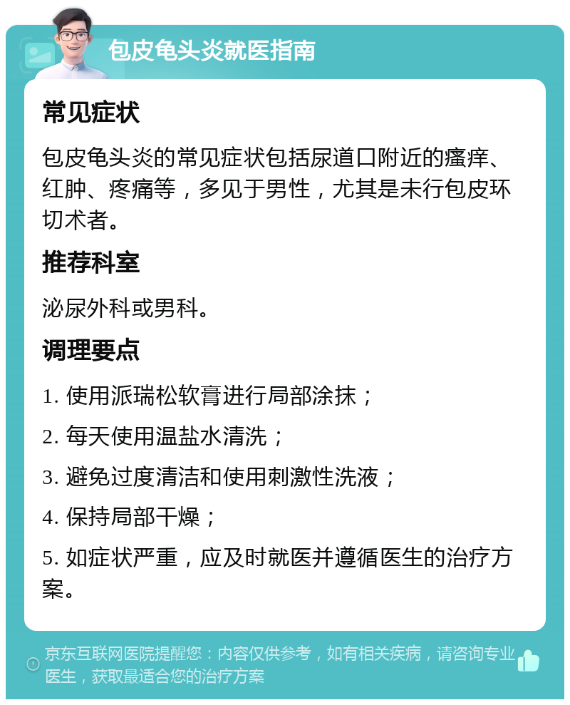 包皮龟头炎就医指南 常见症状 包皮龟头炎的常见症状包括尿道口附近的瘙痒、红肿、疼痛等，多见于男性，尤其是未行包皮环切术者。 推荐科室 泌尿外科或男科。 调理要点 1. 使用派瑞松软膏进行局部涂抹； 2. 每天使用温盐水清洗； 3. 避免过度清洁和使用刺激性洗液； 4. 保持局部干燥； 5. 如症状严重，应及时就医并遵循医生的治疗方案。