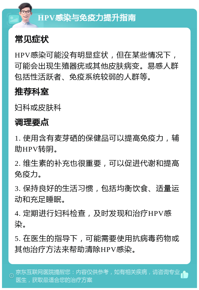 HPV感染与免疫力提升指南 常见症状 HPV感染可能没有明显症状，但在某些情况下，可能会出现生殖器疣或其他皮肤病变。易感人群包括性活跃者、免疫系统较弱的人群等。 推荐科室 妇科或皮肤科 调理要点 1. 使用含有麦芽硒的保健品可以提高免疫力，辅助HPV转阴。 2. 维生素的补充也很重要，可以促进代谢和提高免疫力。 3. 保持良好的生活习惯，包括均衡饮食、适量运动和充足睡眠。 4. 定期进行妇科检查，及时发现和治疗HPV感染。 5. 在医生的指导下，可能需要使用抗病毒药物或其他治疗方法来帮助清除HPV感染。