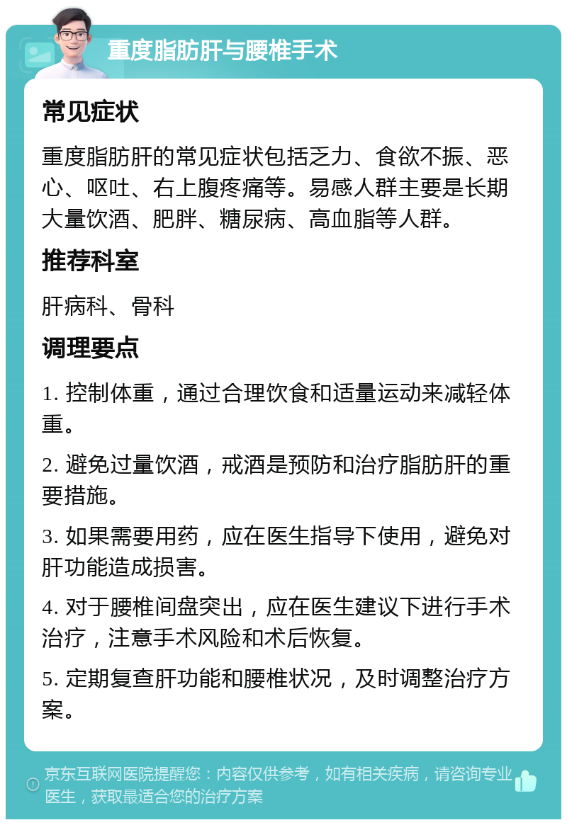 重度脂肪肝与腰椎手术 常见症状 重度脂肪肝的常见症状包括乏力、食欲不振、恶心、呕吐、右上腹疼痛等。易感人群主要是长期大量饮酒、肥胖、糖尿病、高血脂等人群。 推荐科室 肝病科、骨科 调理要点 1. 控制体重，通过合理饮食和适量运动来减轻体重。 2. 避免过量饮酒，戒酒是预防和治疗脂肪肝的重要措施。 3. 如果需要用药，应在医生指导下使用，避免对肝功能造成损害。 4. 对于腰椎间盘突出，应在医生建议下进行手术治疗，注意手术风险和术后恢复。 5. 定期复查肝功能和腰椎状况，及时调整治疗方案。