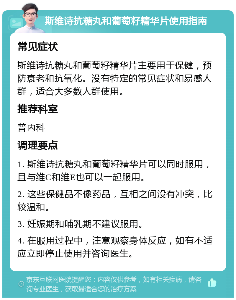 斯维诗抗糖丸和葡萄籽精华片使用指南 常见症状 斯维诗抗糖丸和葡萄籽精华片主要用于保健，预防衰老和抗氧化。没有特定的常见症状和易感人群，适合大多数人群使用。 推荐科室 普内科 调理要点 1. 斯维诗抗糖丸和葡萄籽精华片可以同时服用，且与维C和维E也可以一起服用。 2. 这些保健品不像药品，互相之间没有冲突，比较温和。 3. 妊娠期和哺乳期不建议服用。 4. 在服用过程中，注意观察身体反应，如有不适应立即停止使用并咨询医生。