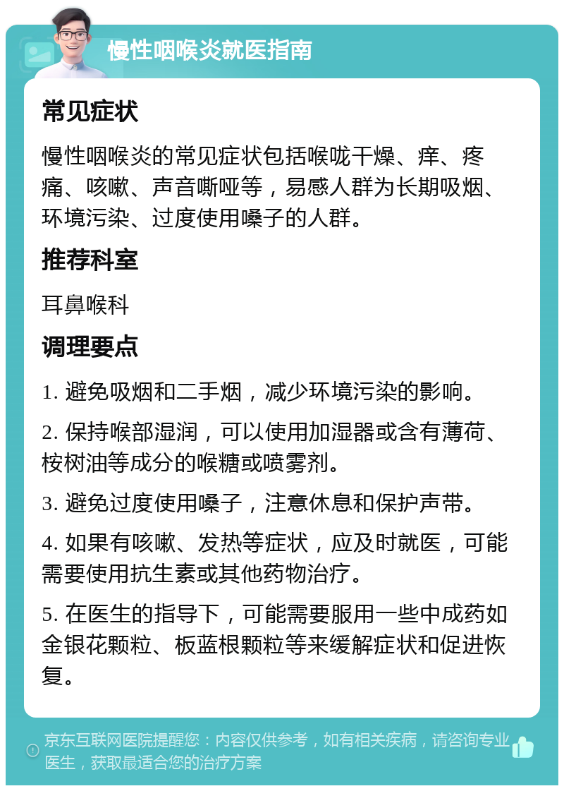 慢性咽喉炎就医指南 常见症状 慢性咽喉炎的常见症状包括喉咙干燥、痒、疼痛、咳嗽、声音嘶哑等，易感人群为长期吸烟、环境污染、过度使用嗓子的人群。 推荐科室 耳鼻喉科 调理要点 1. 避免吸烟和二手烟，减少环境污染的影响。 2. 保持喉部湿润，可以使用加湿器或含有薄荷、桉树油等成分的喉糖或喷雾剂。 3. 避免过度使用嗓子，注意休息和保护声带。 4. 如果有咳嗽、发热等症状，应及时就医，可能需要使用抗生素或其他药物治疗。 5. 在医生的指导下，可能需要服用一些中成药如金银花颗粒、板蓝根颗粒等来缓解症状和促进恢复。