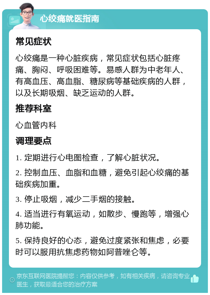 心绞痛就医指南 常见症状 心绞痛是一种心脏疾病，常见症状包括心脏疼痛、胸闷、呼吸困难等。易感人群为中老年人、有高血压、高血脂、糖尿病等基础疾病的人群，以及长期吸烟、缺乏运动的人群。 推荐科室 心血管内科 调理要点 1. 定期进行心电图检查，了解心脏状况。 2. 控制血压、血脂和血糖，避免引起心绞痛的基础疾病加重。 3. 停止吸烟，减少二手烟的接触。 4. 适当进行有氧运动，如散步、慢跑等，增强心肺功能。 5. 保持良好的心态，避免过度紧张和焦虑，必要时可以服用抗焦虑药物如阿普唑仑等。