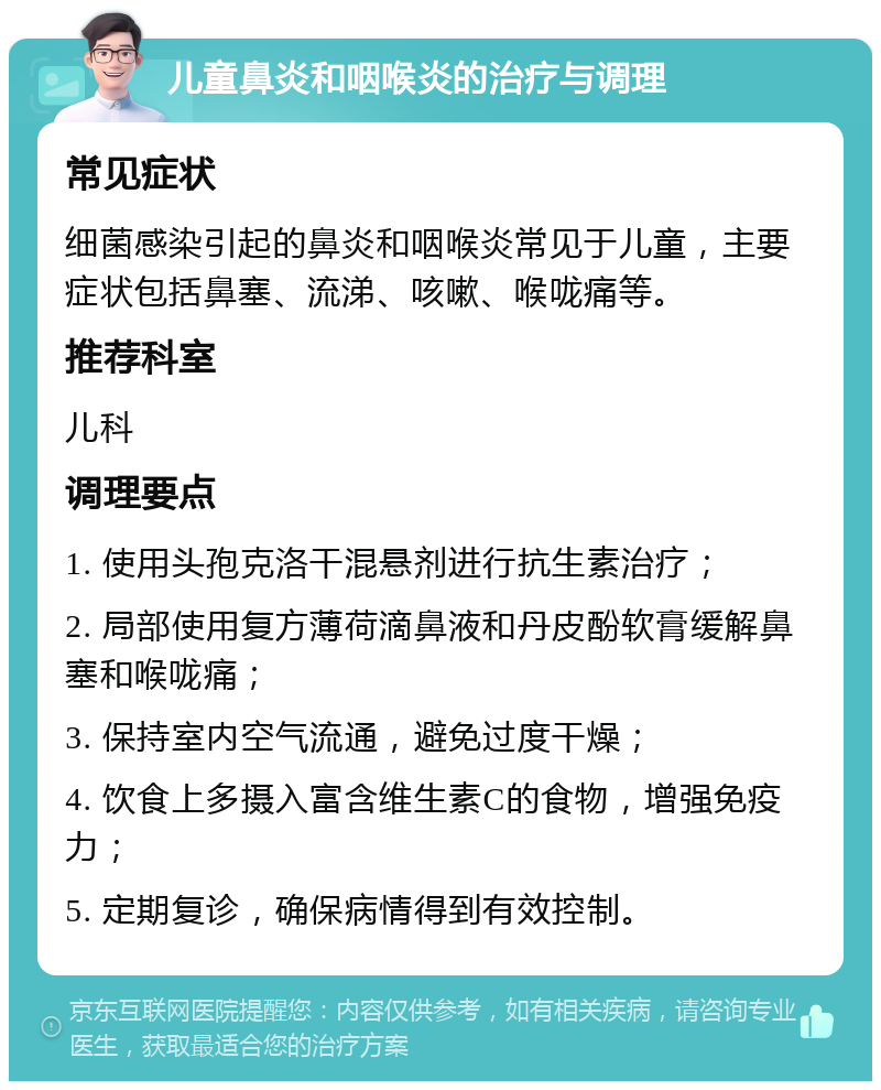 儿童鼻炎和咽喉炎的治疗与调理 常见症状 细菌感染引起的鼻炎和咽喉炎常见于儿童，主要症状包括鼻塞、流涕、咳嗽、喉咙痛等。 推荐科室 儿科 调理要点 1. 使用头孢克洛干混悬剂进行抗生素治疗； 2. 局部使用复方薄荷滴鼻液和丹皮酚软膏缓解鼻塞和喉咙痛； 3. 保持室内空气流通，避免过度干燥； 4. 饮食上多摄入富含维生素C的食物，增强免疫力； 5. 定期复诊，确保病情得到有效控制。