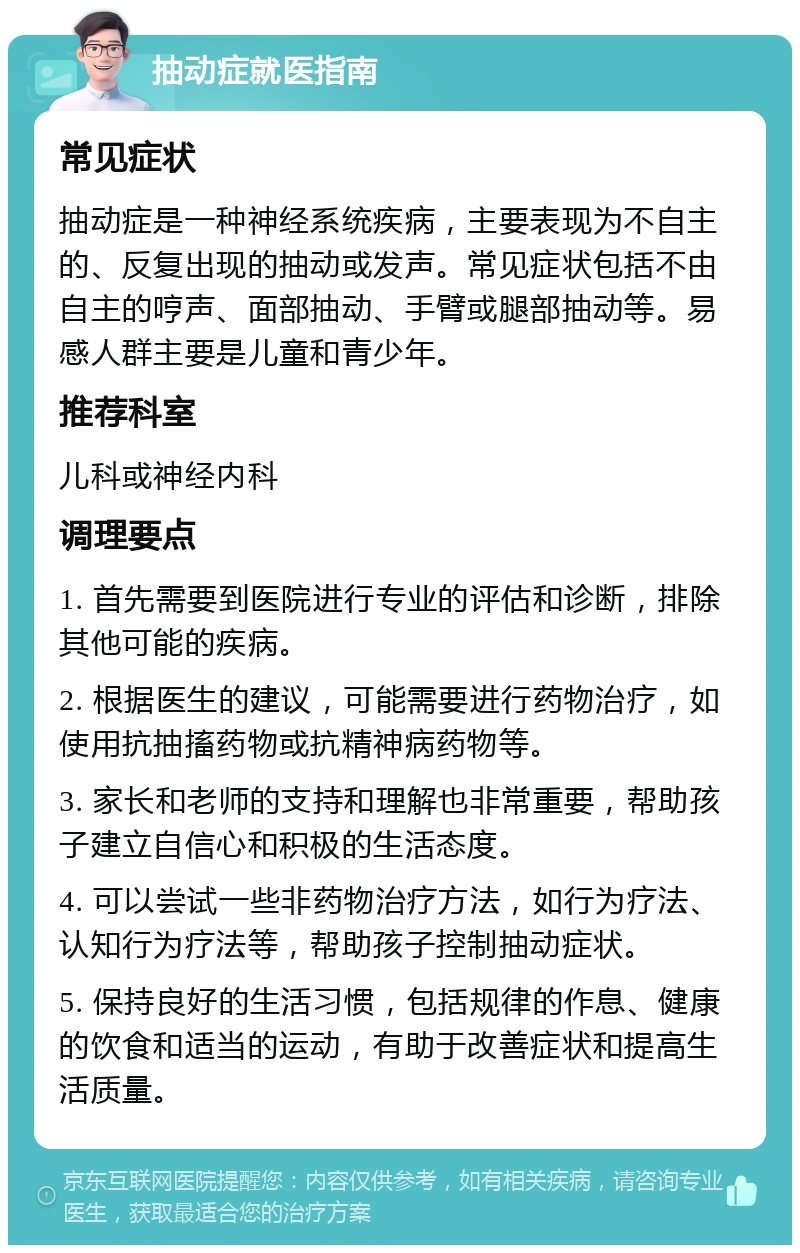 抽动症就医指南 常见症状 抽动症是一种神经系统疾病，主要表现为不自主的、反复出现的抽动或发声。常见症状包括不由自主的哼声、面部抽动、手臂或腿部抽动等。易感人群主要是儿童和青少年。 推荐科室 儿科或神经内科 调理要点 1. 首先需要到医院进行专业的评估和诊断，排除其他可能的疾病。 2. 根据医生的建议，可能需要进行药物治疗，如使用抗抽搐药物或抗精神病药物等。 3. 家长和老师的支持和理解也非常重要，帮助孩子建立自信心和积极的生活态度。 4. 可以尝试一些非药物治疗方法，如行为疗法、认知行为疗法等，帮助孩子控制抽动症状。 5. 保持良好的生活习惯，包括规律的作息、健康的饮食和适当的运动，有助于改善症状和提高生活质量。