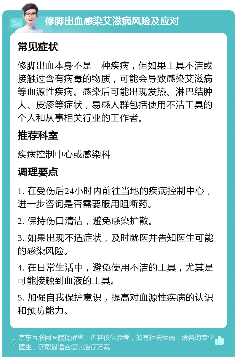 修脚出血感染艾滋病风险及应对 常见症状 修脚出血本身不是一种疾病，但如果工具不洁或接触过含有病毒的物质，可能会导致感染艾滋病等血源性疾病。感染后可能出现发热、淋巴结肿大、皮疹等症状，易感人群包括使用不洁工具的个人和从事相关行业的工作者。 推荐科室 疾病控制中心或感染科 调理要点 1. 在受伤后24小时内前往当地的疾病控制中心，进一步咨询是否需要服用阻断药。 2. 保持伤口清洁，避免感染扩散。 3. 如果出现不适症状，及时就医并告知医生可能的感染风险。 4. 在日常生活中，避免使用不洁的工具，尤其是可能接触到血液的工具。 5. 加强自我保护意识，提高对血源性疾病的认识和预防能力。