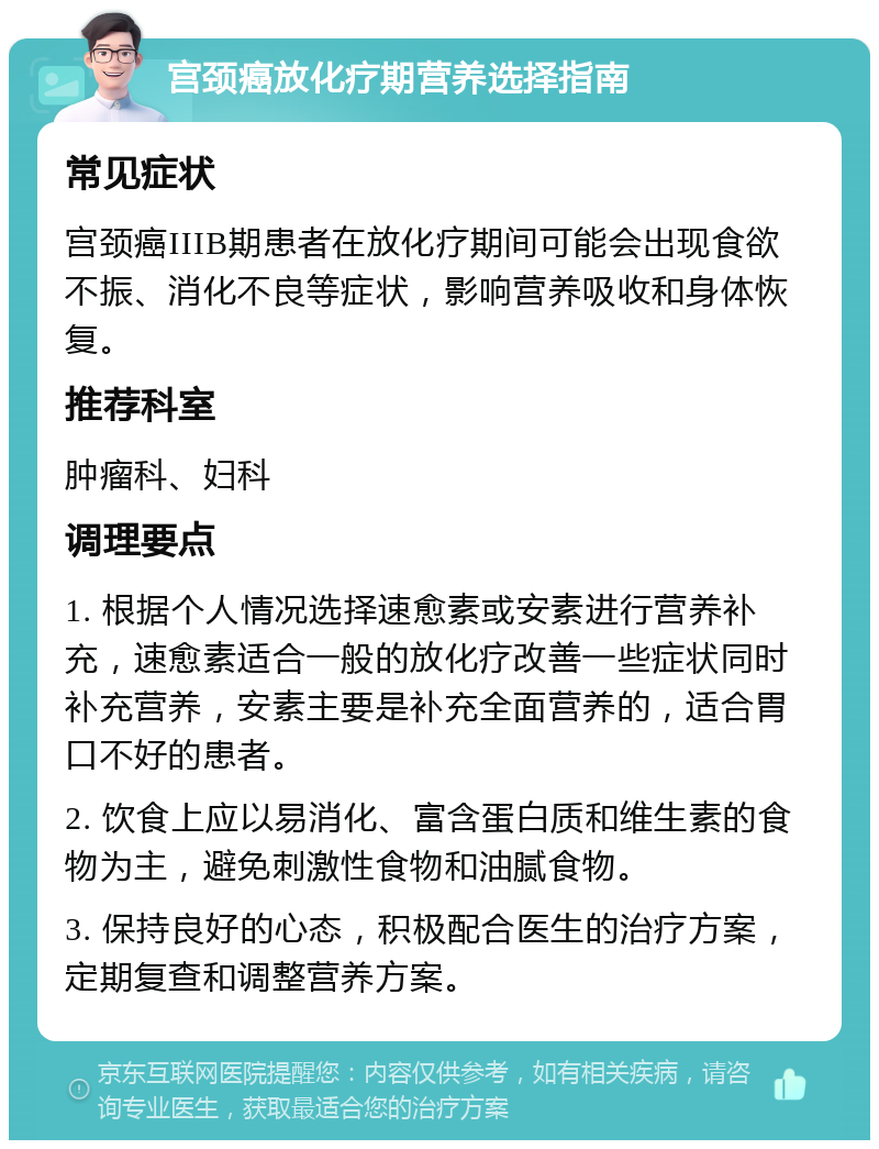 宫颈癌放化疗期营养选择指南 常见症状 宫颈癌IIIB期患者在放化疗期间可能会出现食欲不振、消化不良等症状，影响营养吸收和身体恢复。 推荐科室 肿瘤科、妇科 调理要点 1. 根据个人情况选择速愈素或安素进行营养补充，速愈素适合一般的放化疗改善一些症状同时补充营养，安素主要是补充全面营养的，适合胃口不好的患者。 2. 饮食上应以易消化、富含蛋白质和维生素的食物为主，避免刺激性食物和油腻食物。 3. 保持良好的心态，积极配合医生的治疗方案，定期复查和调整营养方案。