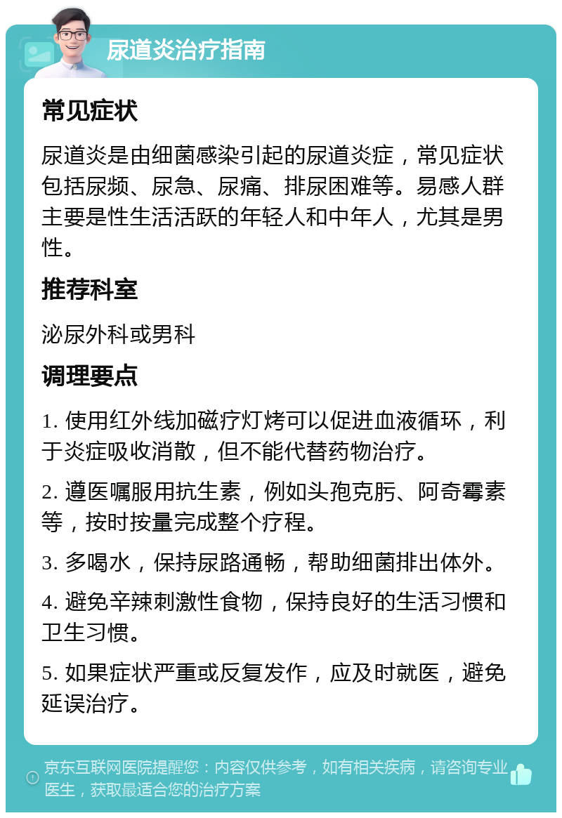 尿道炎治疗指南 常见症状 尿道炎是由细菌感染引起的尿道炎症，常见症状包括尿频、尿急、尿痛、排尿困难等。易感人群主要是性生活活跃的年轻人和中年人，尤其是男性。 推荐科室 泌尿外科或男科 调理要点 1. 使用红外线加磁疗灯烤可以促进血液循环，利于炎症吸收消散，但不能代替药物治疗。 2. 遵医嘱服用抗生素，例如头孢克肟、阿奇霉素等，按时按量完成整个疗程。 3. 多喝水，保持尿路通畅，帮助细菌排出体外。 4. 避免辛辣刺激性食物，保持良好的生活习惯和卫生习惯。 5. 如果症状严重或反复发作，应及时就医，避免延误治疗。