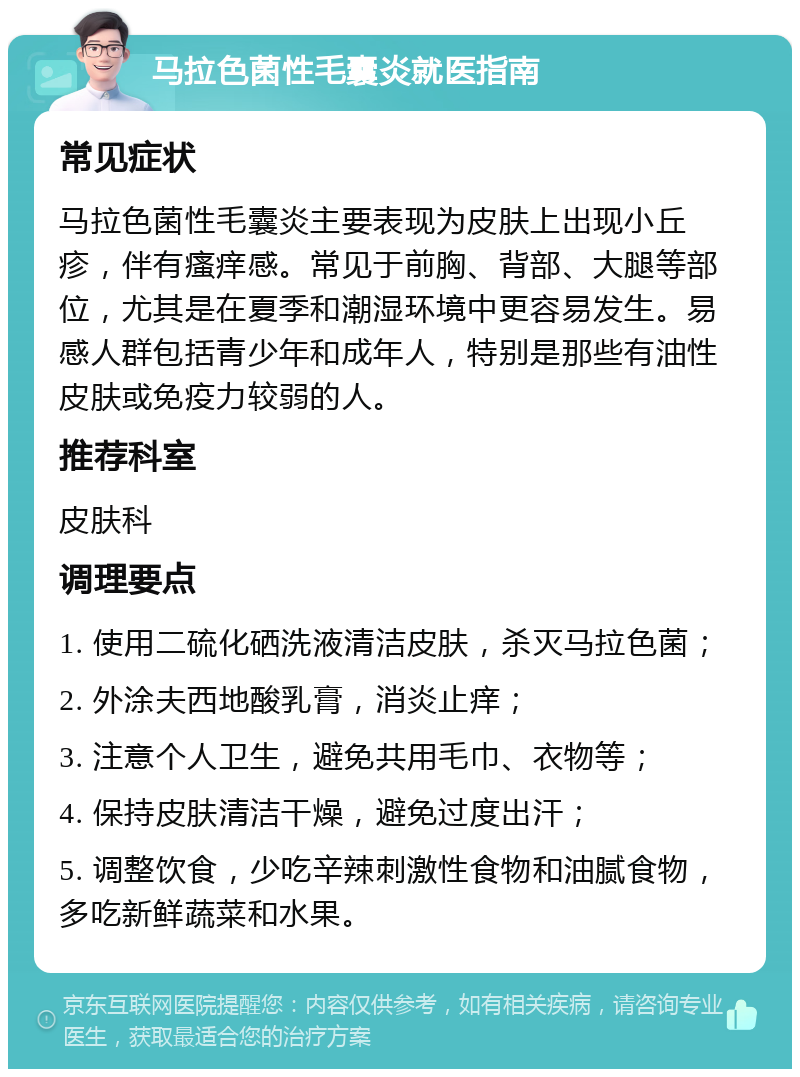 马拉色菌性毛囊炎就医指南 常见症状 马拉色菌性毛囊炎主要表现为皮肤上出现小丘疹，伴有瘙痒感。常见于前胸、背部、大腿等部位，尤其是在夏季和潮湿环境中更容易发生。易感人群包括青少年和成年人，特别是那些有油性皮肤或免疫力较弱的人。 推荐科室 皮肤科 调理要点 1. 使用二硫化硒洗液清洁皮肤，杀灭马拉色菌； 2. 外涂夫西地酸乳膏，消炎止痒； 3. 注意个人卫生，避免共用毛巾、衣物等； 4. 保持皮肤清洁干燥，避免过度出汗； 5. 调整饮食，少吃辛辣刺激性食物和油腻食物，多吃新鲜蔬菜和水果。