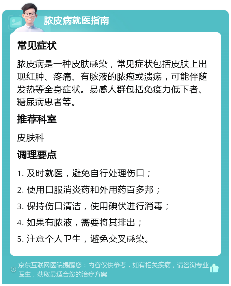 脓皮病就医指南 常见症状 脓皮病是一种皮肤感染，常见症状包括皮肤上出现红肿、疼痛、有脓液的脓疱或溃疡，可能伴随发热等全身症状。易感人群包括免疫力低下者、糖尿病患者等。 推荐科室 皮肤科 调理要点 1. 及时就医，避免自行处理伤口； 2. 使用口服消炎药和外用药百多邦； 3. 保持伤口清洁，使用碘伏进行消毒； 4. 如果有脓液，需要将其排出； 5. 注意个人卫生，避免交叉感染。