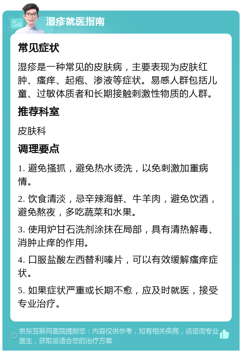 湿疹就医指南 常见症状 湿疹是一种常见的皮肤病，主要表现为皮肤红肿、瘙痒、起疱、渗液等症状。易感人群包括儿童、过敏体质者和长期接触刺激性物质的人群。 推荐科室 皮肤科 调理要点 1. 避免搔抓，避免热水烫洗，以免刺激加重病情。 2. 饮食清淡，忌辛辣海鲜、牛羊肉，避免饮酒，避免熬夜，多吃蔬菜和水果。 3. 使用炉甘石洗剂涂抹在局部，具有清热解毒、消肿止痒的作用。 4. 口服盐酸左西替利嗪片，可以有效缓解瘙痒症状。 5. 如果症状严重或长期不愈，应及时就医，接受专业治疗。