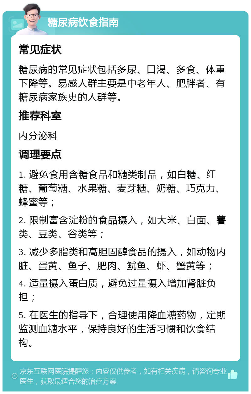 糖尿病饮食指南 常见症状 糖尿病的常见症状包括多尿、口渴、多食、体重下降等。易感人群主要是中老年人、肥胖者、有糖尿病家族史的人群等。 推荐科室 内分泌科 调理要点 1. 避免食用含糖食品和糖类制品，如白糖、红糖、葡萄糖、水果糖、麦芽糖、奶糖、巧克力、蜂蜜等； 2. 限制富含淀粉的食品摄入，如大米、白面、薯类、豆类、谷类等； 3. 减少多脂类和高胆固醇食品的摄入，如动物内脏、蛋黄、鱼子、肥肉、鱿鱼、虾、蟹黄等； 4. 适量摄入蛋白质，避免过量摄入增加肾脏负担； 5. 在医生的指导下，合理使用降血糖药物，定期监测血糖水平，保持良好的生活习惯和饮食结构。