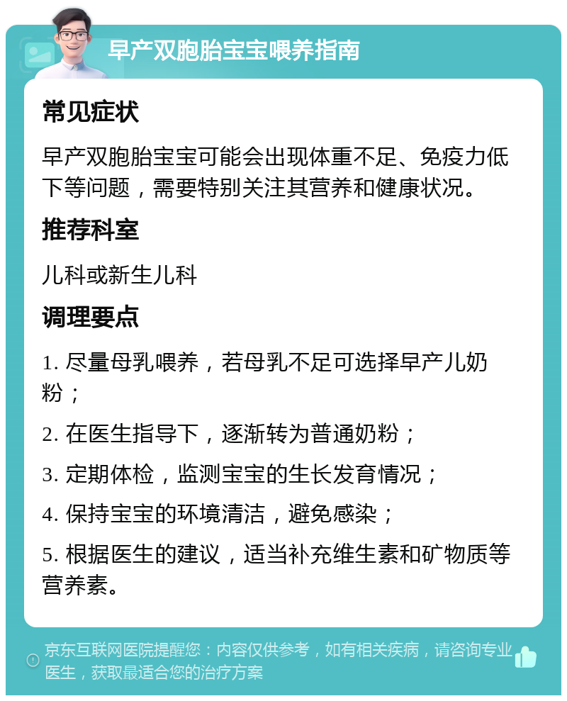 早产双胞胎宝宝喂养指南 常见症状 早产双胞胎宝宝可能会出现体重不足、免疫力低下等问题，需要特别关注其营养和健康状况。 推荐科室 儿科或新生儿科 调理要点 1. 尽量母乳喂养，若母乳不足可选择早产儿奶粉； 2. 在医生指导下，逐渐转为普通奶粉； 3. 定期体检，监测宝宝的生长发育情况； 4. 保持宝宝的环境清洁，避免感染； 5. 根据医生的建议，适当补充维生素和矿物质等营养素。