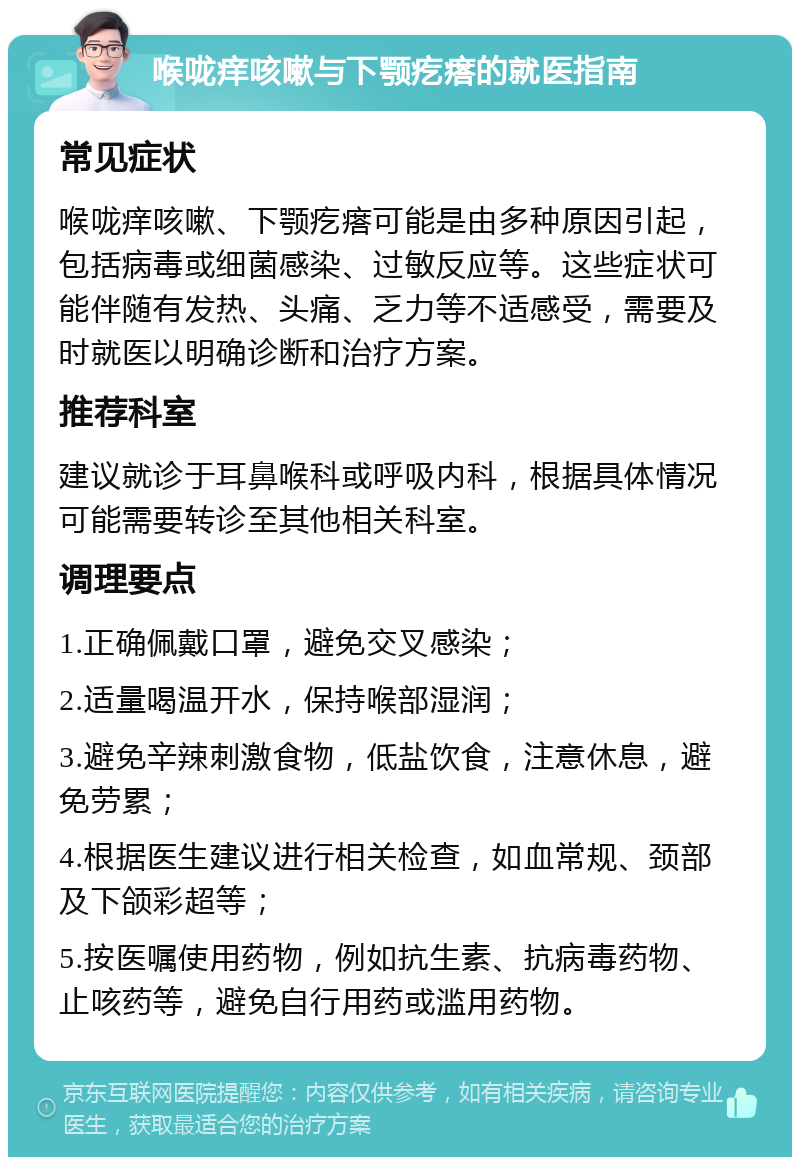 喉咙痒咳嗽与下颚疙瘩的就医指南 常见症状 喉咙痒咳嗽、下颚疙瘩可能是由多种原因引起，包括病毒或细菌感染、过敏反应等。这些症状可能伴随有发热、头痛、乏力等不适感受，需要及时就医以明确诊断和治疗方案。 推荐科室 建议就诊于耳鼻喉科或呼吸内科，根据具体情况可能需要转诊至其他相关科室。 调理要点 1.正确佩戴口罩，避免交叉感染； 2.适量喝温开水，保持喉部湿润； 3.避免辛辣刺激食物，低盐饮食，注意休息，避免劳累； 4.根据医生建议进行相关检查，如血常规、颈部及下颌彩超等； 5.按医嘱使用药物，例如抗生素、抗病毒药物、止咳药等，避免自行用药或滥用药物。