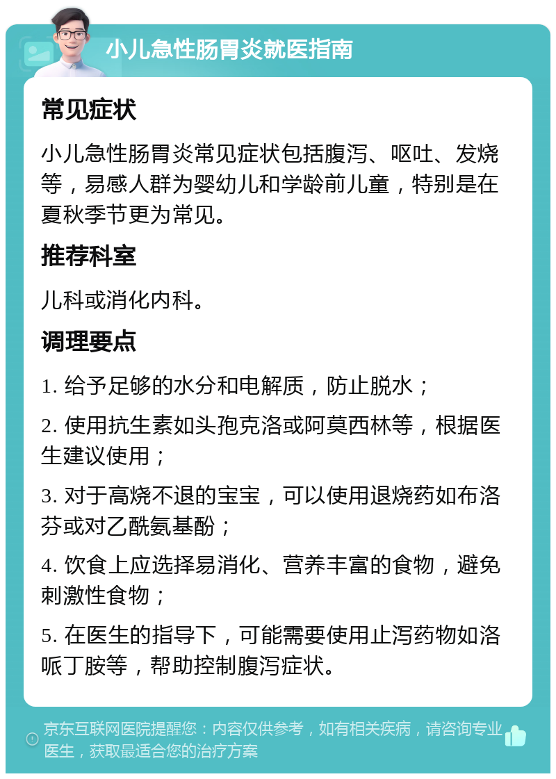 小儿急性肠胃炎就医指南 常见症状 小儿急性肠胃炎常见症状包括腹泻、呕吐、发烧等，易感人群为婴幼儿和学龄前儿童，特别是在夏秋季节更为常见。 推荐科室 儿科或消化内科。 调理要点 1. 给予足够的水分和电解质，防止脱水； 2. 使用抗生素如头孢克洛或阿莫西林等，根据医生建议使用； 3. 对于高烧不退的宝宝，可以使用退烧药如布洛芬或对乙酰氨基酚； 4. 饮食上应选择易消化、营养丰富的食物，避免刺激性食物； 5. 在医生的指导下，可能需要使用止泻药物如洛哌丁胺等，帮助控制腹泻症状。