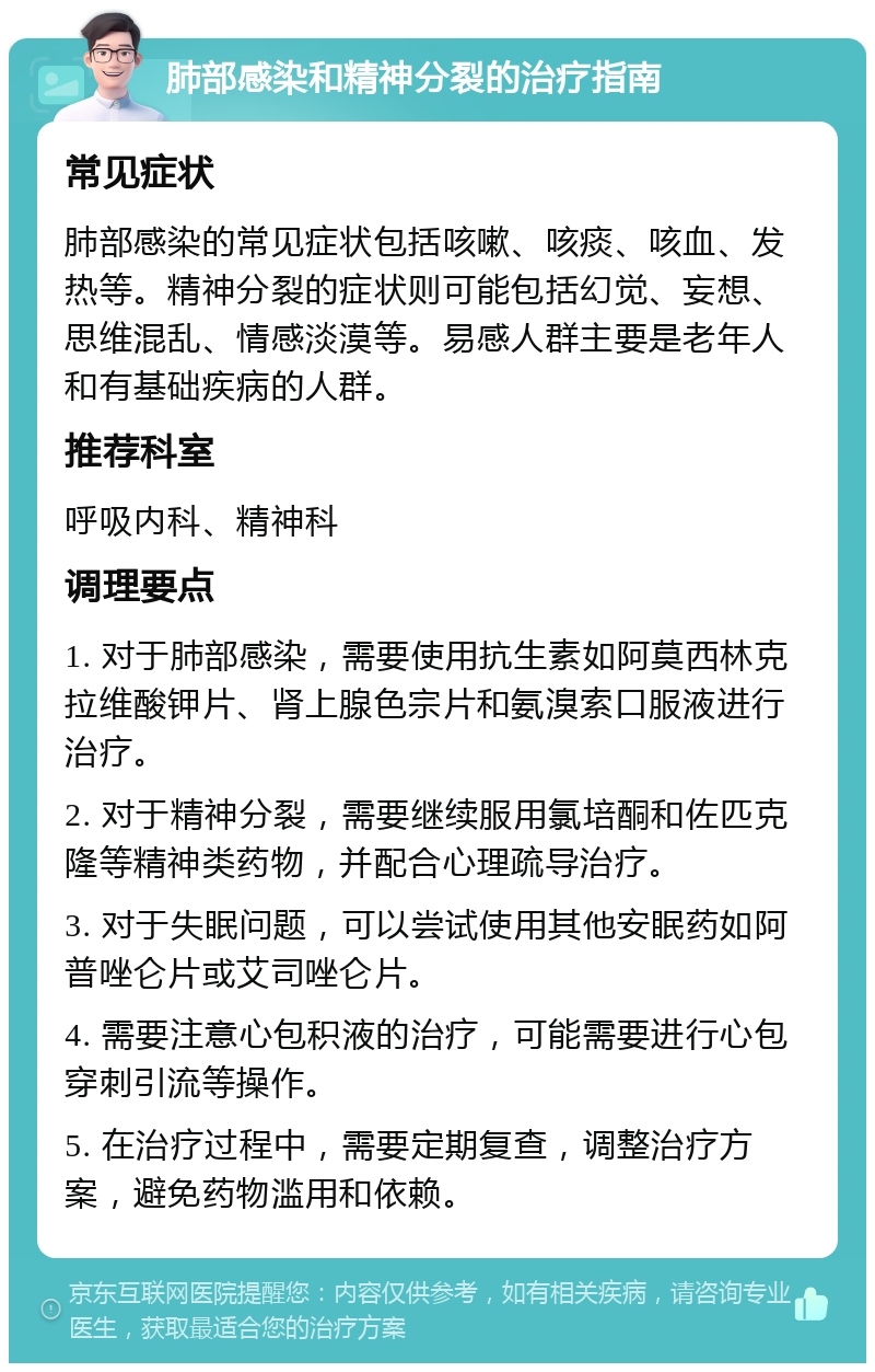 肺部感染和精神分裂的治疗指南 常见症状 肺部感染的常见症状包括咳嗽、咳痰、咳血、发热等。精神分裂的症状则可能包括幻觉、妄想、思维混乱、情感淡漠等。易感人群主要是老年人和有基础疾病的人群。 推荐科室 呼吸内科、精神科 调理要点 1. 对于肺部感染，需要使用抗生素如阿莫西林克拉维酸钾片、肾上腺色宗片和氨溴索口服液进行治疗。 2. 对于精神分裂，需要继续服用氯培酮和佐匹克隆等精神类药物，并配合心理疏导治疗。 3. 对于失眠问题，可以尝试使用其他安眠药如阿普唑仑片或艾司唑仑片。 4. 需要注意心包积液的治疗，可能需要进行心包穿刺引流等操作。 5. 在治疗过程中，需要定期复查，调整治疗方案，避免药物滥用和依赖。