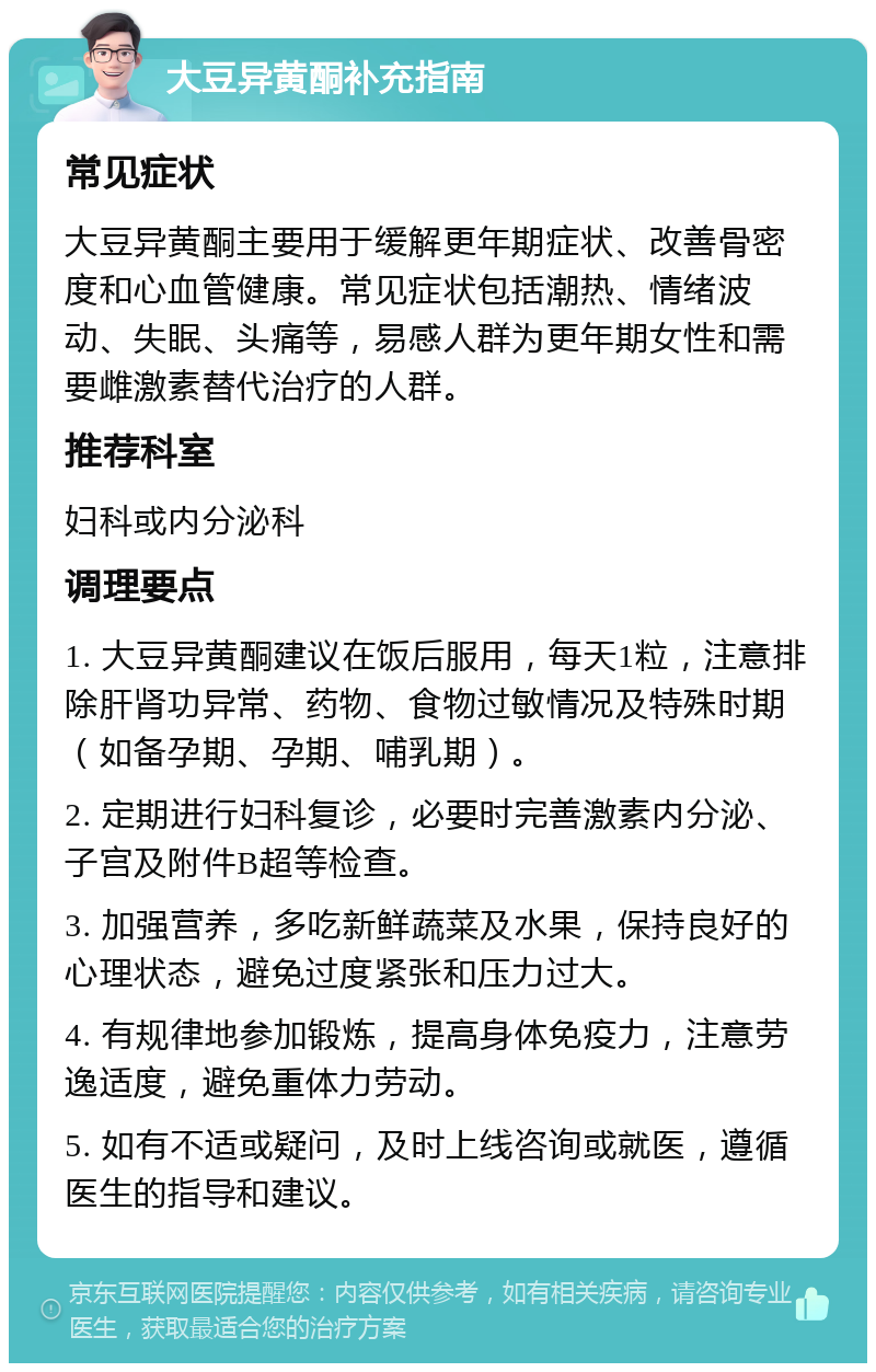 大豆异黄酮补充指南 常见症状 大豆异黄酮主要用于缓解更年期症状、改善骨密度和心血管健康。常见症状包括潮热、情绪波动、失眠、头痛等，易感人群为更年期女性和需要雌激素替代治疗的人群。 推荐科室 妇科或内分泌科 调理要点 1. 大豆异黄酮建议在饭后服用，每天1粒，注意排除肝肾功异常、药物、食物过敏情况及特殊时期（如备孕期、孕期、哺乳期）。 2. 定期进行妇科复诊，必要时完善激素内分泌、子宫及附件B超等检查。 3. 加强营养，多吃新鲜蔬菜及水果，保持良好的心理状态，避免过度紧张和压力过大。 4. 有规律地参加锻炼，提高身体免疫力，注意劳逸适度，避免重体力劳动。 5. 如有不适或疑问，及时上线咨询或就医，遵循医生的指导和建议。