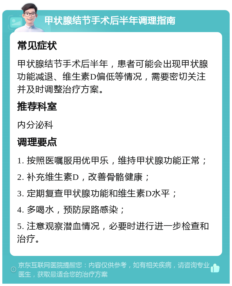 甲状腺结节手术后半年调理指南 常见症状 甲状腺结节手术后半年，患者可能会出现甲状腺功能减退、维生素D偏低等情况，需要密切关注并及时调整治疗方案。 推荐科室 内分泌科 调理要点 1. 按照医嘱服用优甲乐，维持甲状腺功能正常； 2. 补充维生素D，改善骨骼健康； 3. 定期复查甲状腺功能和维生素D水平； 4. 多喝水，预防尿路感染； 5. 注意观察潜血情况，必要时进行进一步检查和治疗。