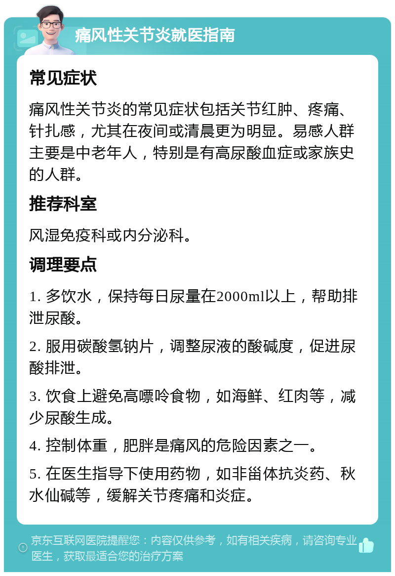 痛风性关节炎就医指南 常见症状 痛风性关节炎的常见症状包括关节红肿、疼痛、针扎感，尤其在夜间或清晨更为明显。易感人群主要是中老年人，特别是有高尿酸血症或家族史的人群。 推荐科室 风湿免疫科或内分泌科。 调理要点 1. 多饮水，保持每日尿量在2000ml以上，帮助排泄尿酸。 2. 服用碳酸氢钠片，调整尿液的酸碱度，促进尿酸排泄。 3. 饮食上避免高嘌呤食物，如海鲜、红肉等，减少尿酸生成。 4. 控制体重，肥胖是痛风的危险因素之一。 5. 在医生指导下使用药物，如非甾体抗炎药、秋水仙碱等，缓解关节疼痛和炎症。