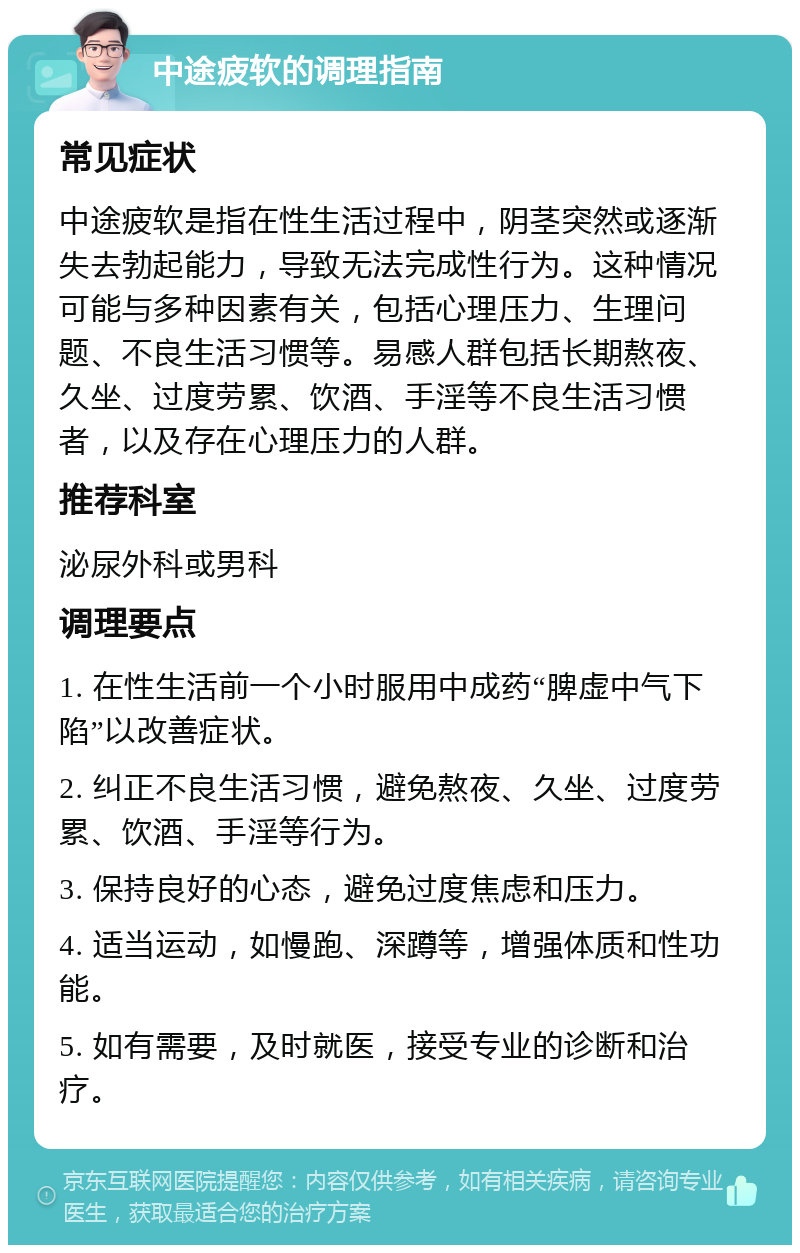 中途疲软的调理指南 常见症状 中途疲软是指在性生活过程中，阴茎突然或逐渐失去勃起能力，导致无法完成性行为。这种情况可能与多种因素有关，包括心理压力、生理问题、不良生活习惯等。易感人群包括长期熬夜、久坐、过度劳累、饮酒、手淫等不良生活习惯者，以及存在心理压力的人群。 推荐科室 泌尿外科或男科 调理要点 1. 在性生活前一个小时服用中成药“脾虚中气下陷”以改善症状。 2. 纠正不良生活习惯，避免熬夜、久坐、过度劳累、饮酒、手淫等行为。 3. 保持良好的心态，避免过度焦虑和压力。 4. 适当运动，如慢跑、深蹲等，增强体质和性功能。 5. 如有需要，及时就医，接受专业的诊断和治疗。