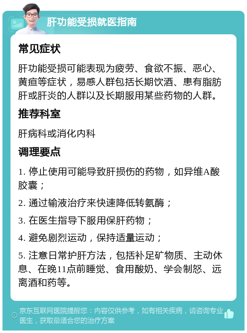 肝功能受损就医指南 常见症状 肝功能受损可能表现为疲劳、食欲不振、恶心、黄疸等症状，易感人群包括长期饮酒、患有脂肪肝或肝炎的人群以及长期服用某些药物的人群。 推荐科室 肝病科或消化内科 调理要点 1. 停止使用可能导致肝损伤的药物，如异维A酸胶囊； 2. 通过输液治疗来快速降低转氨酶； 3. 在医生指导下服用保肝药物； 4. 避免剧烈运动，保持适量运动； 5. 注意日常护肝方法，包括补足矿物质、主动休息、在晚11点前睡觉、食用酸奶、学会制怒、远离酒和药等。